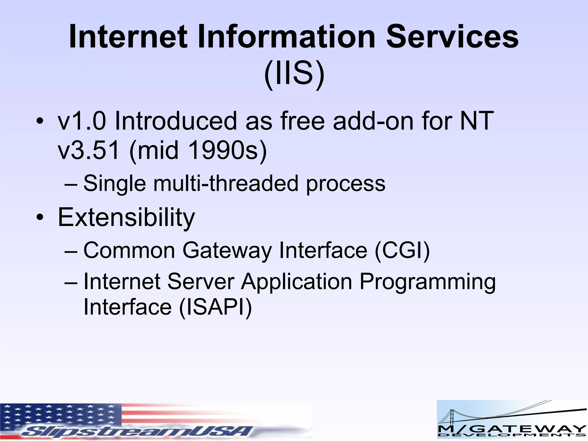 Internet Information Services ( IIS) v1.0 Introduced as free add-on for NT v3.51 (mid 1990s) Single multi-threaded process Extensibility Common Gateway Interface (CGI) Internet Server Application Programming Interface (ISAPI) 