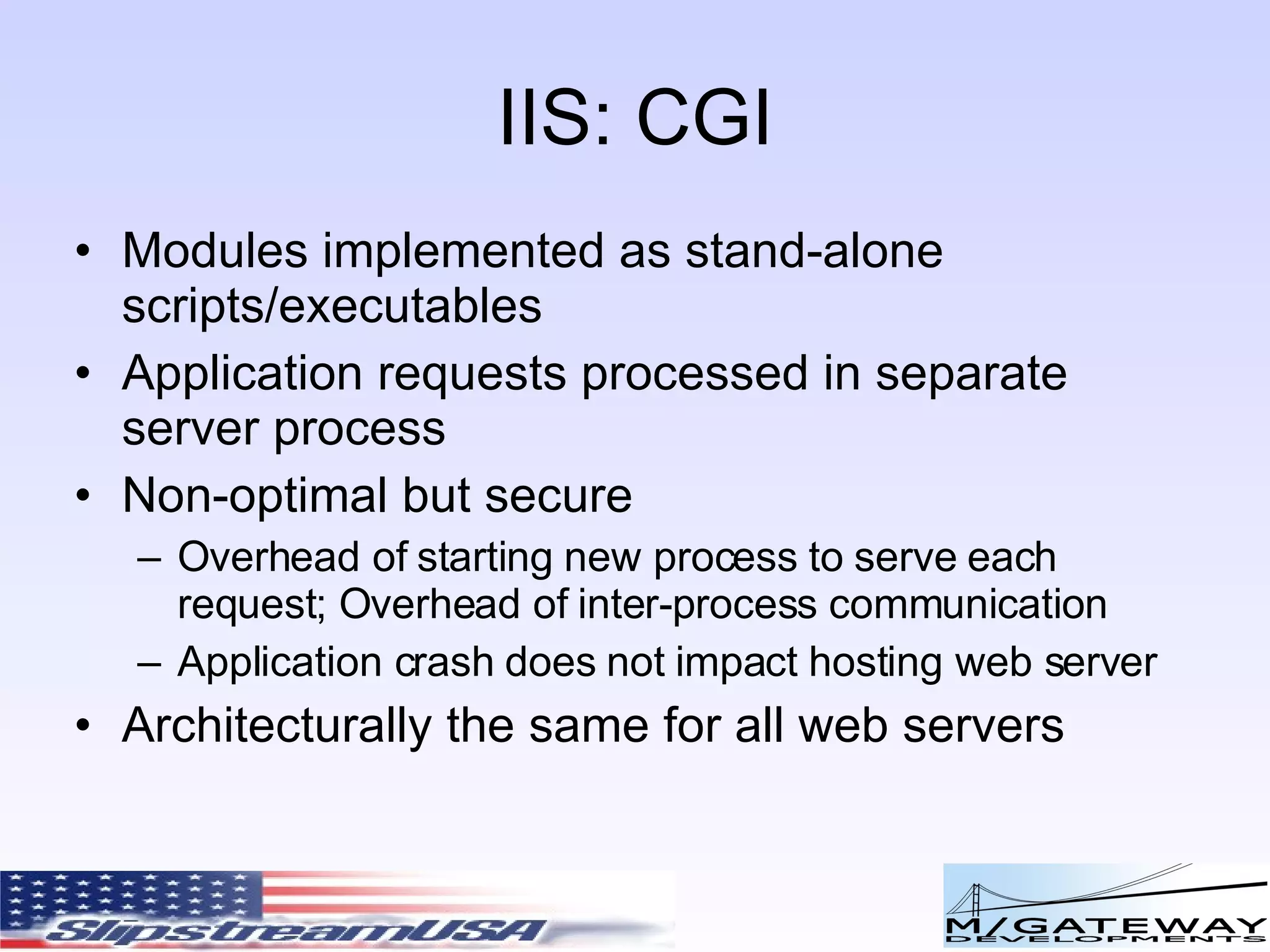 IIS: CGI Modules implemented as stand-alone scripts/executables Application requests processed in separate server process Non-optimal but secure Overhead of starting new process to serve each request; Overhead of inter-process communication Application crash does not impact hosting web server Architecturally the same for all web servers 
