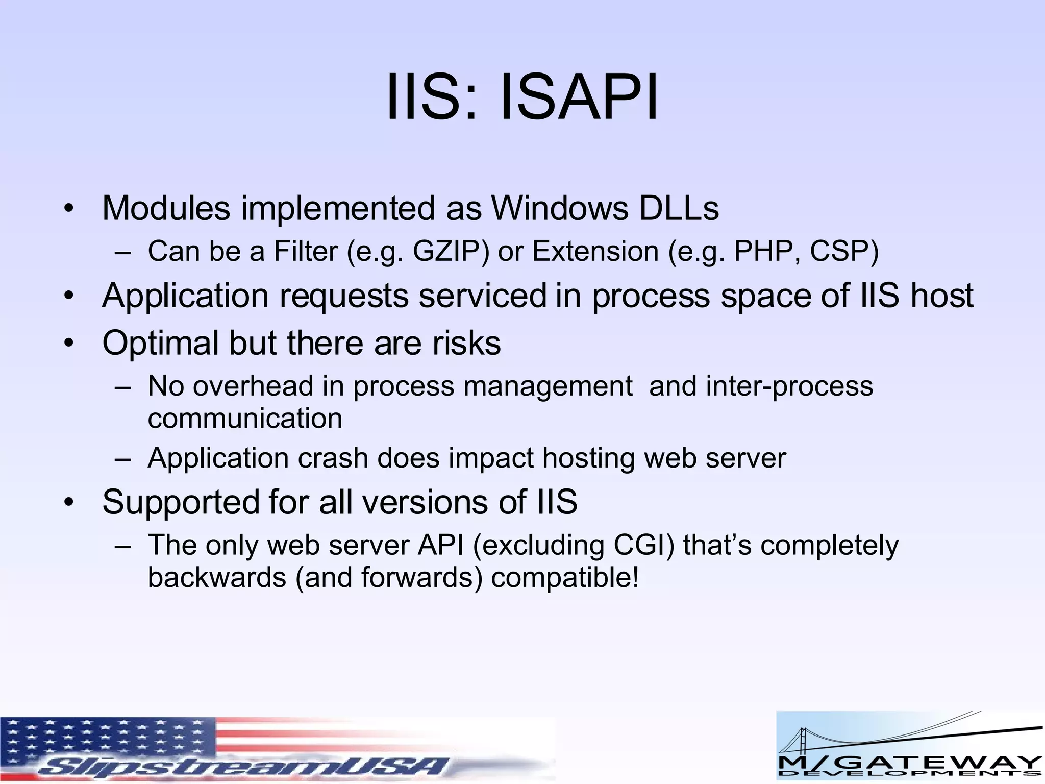 IIS: ISAPI Modules implemented as Windows DLLs Can be a Filter (e.g. GZIP) or Extension (e.g. PHP, CSP) Application requests serviced in process space of IIS host Optimal but there are risks No overhead in process management and inter-process communication Application crash does impact hosting web server Supported for all versions of IIS The only web server API (excluding CGI) that’s completely backwards (and forwards) compatible! 