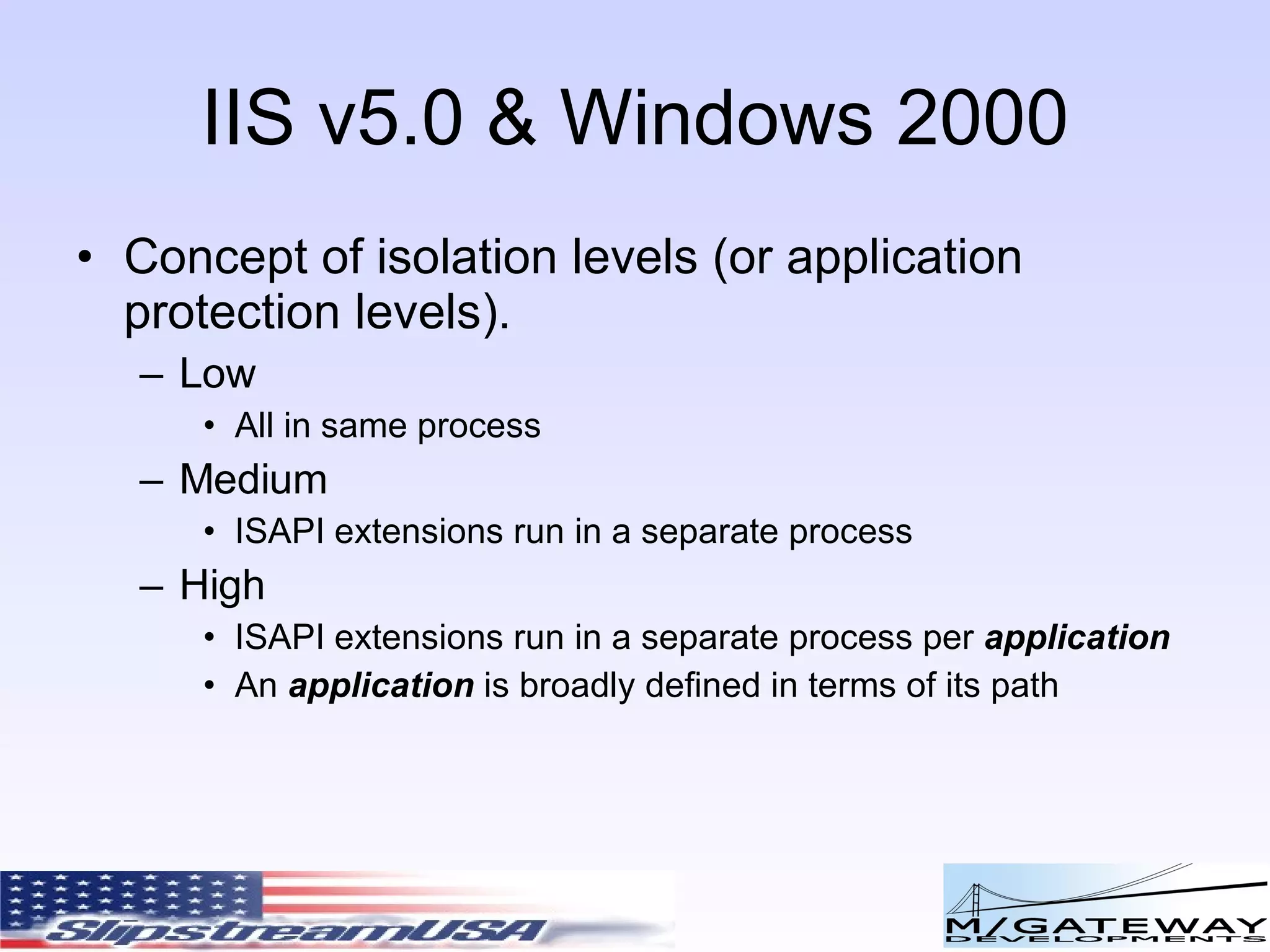 IIS v5.0 & Windows 2000 Concept of isolation levels (or application protection levels). Low All in same process Medium ISAPI extensions run in a separate process High ISAPI extensions run in a separate process per application An application is broadly defined in terms of its path 