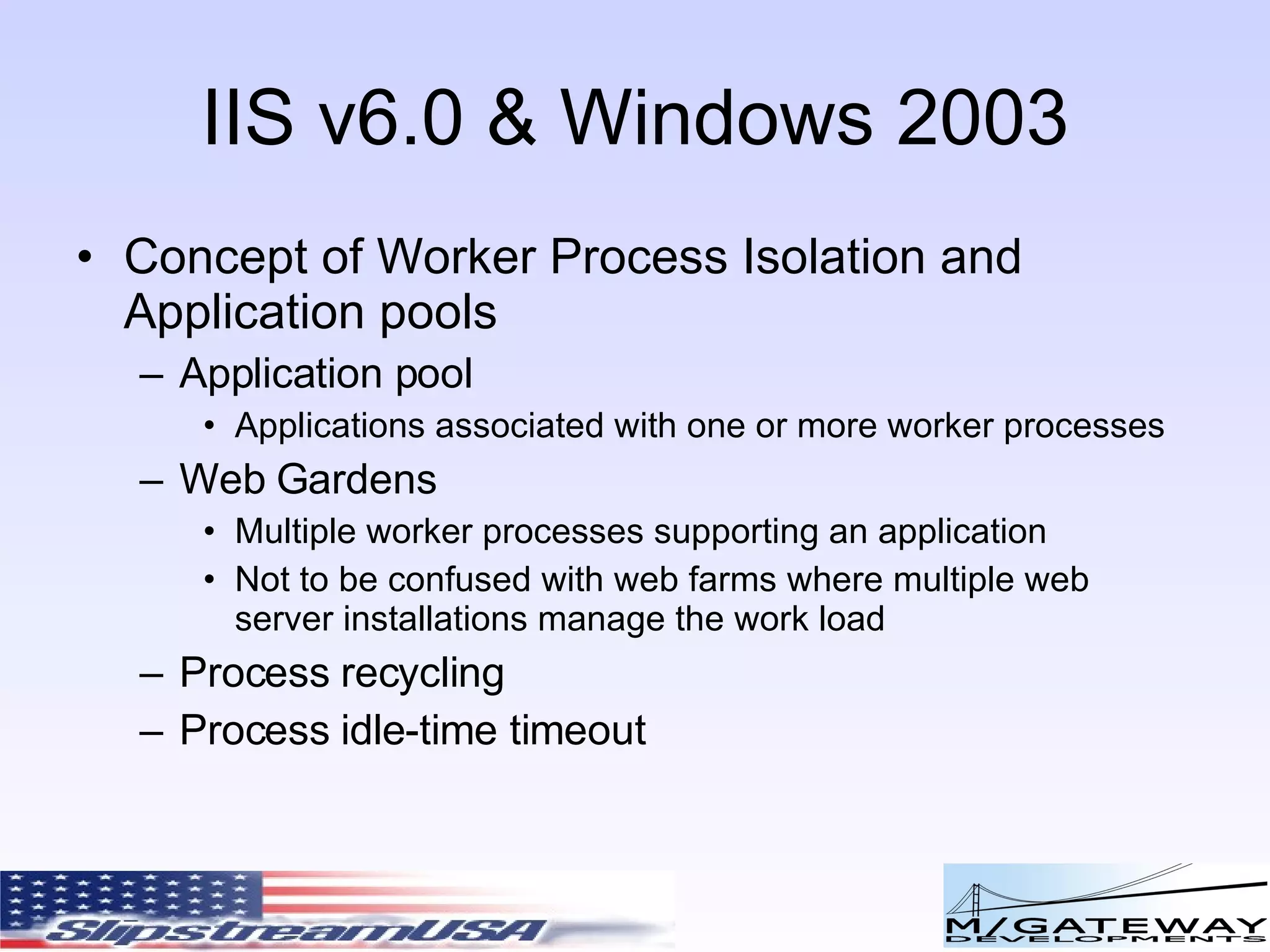 IIS v6.0 & Windows 2003 Concept of Worker Process Isolation and Application pools Application pool Applications associated with one or more worker processes Web Gardens Multiple worker processes supporting an application Not to be confused with web farms where multiple web server installations manage the work load Process recycling Process idle-time timeout 