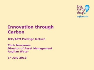 Innovation through
Carbon
ICE/APM Prestige lecture
Chris Newsome
Director of Asset Management
Anglian Water
1st July 2013
 