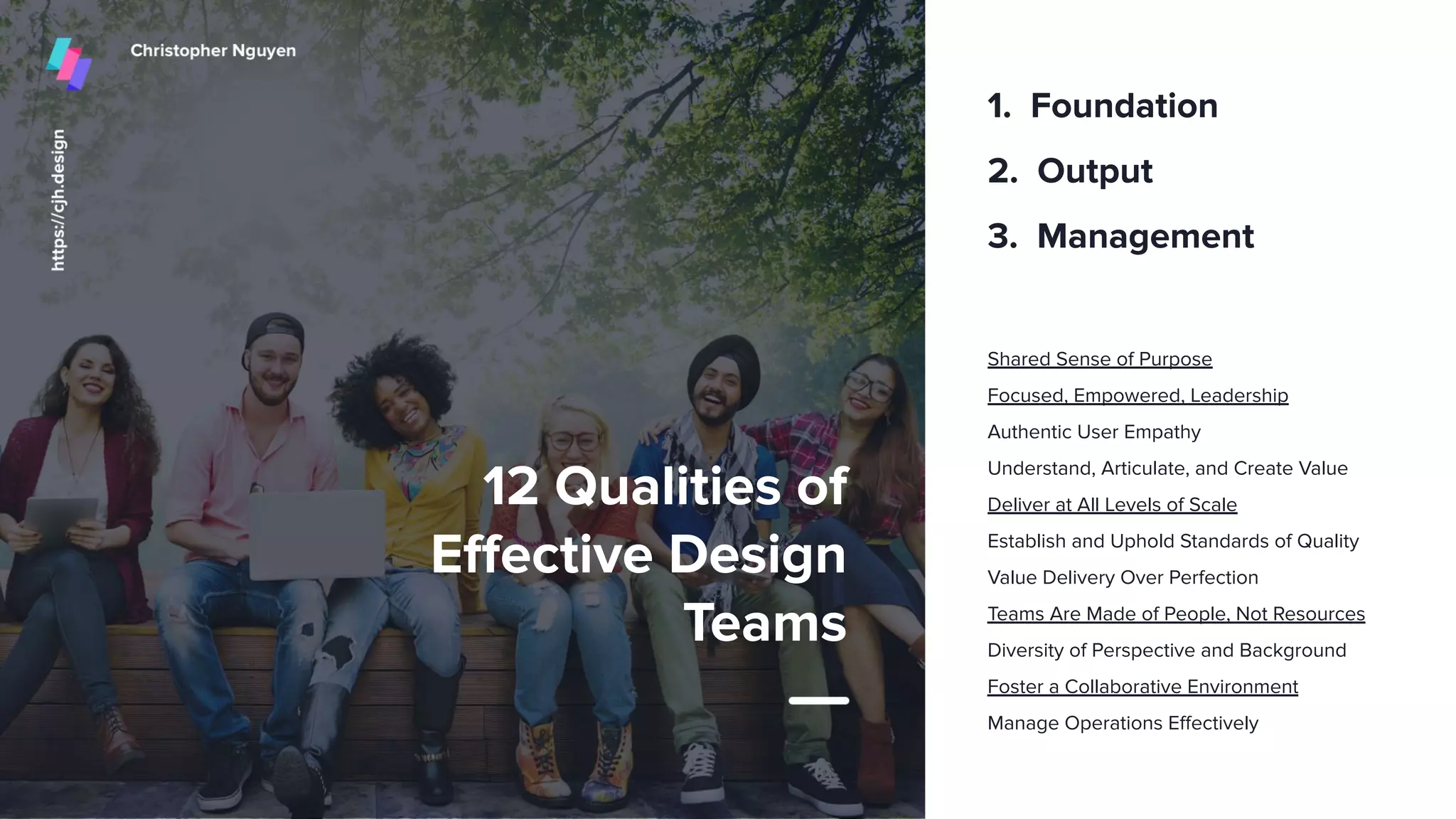 12 Qualities of
Eﬀective Design
Teams
Shared Sense of Purpose
Focused, Empowered, Leadership
Authentic User Empathy
Understand, Articulate, and Create Value
Deliver at All Levels of Scale
Establish and Uphold Standards of Quality
Value Delivery Over Perfection
Teams Are Made of People, Not Resources
Diversity of Perspective and Background
Foster a Collaborative Environment
Manage Operations Eﬀectively
1. Foundation
2. Output
3. Management
32
 