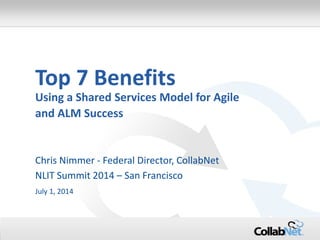1 Copyright ©2014 CollabNet, Inc. All Rights Reserved.
Top 7 Benefits
Using a Shared Services Model for Agile
and ALM Success
Chris Nimmer - Federal Director, CollabNet
NLIT Summit 2014 – San Francisco
July 1, 2014
 