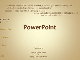 PowerPoint If you want a list of Chuck Norris’ enemies, just check the extinct species list. Chuck Norris can light a fire by rubbing two ice-cubes together. Death once had a near-Chuck Norris experience Chuck Norris can kill 99% of all bacteria...as a warning to the other 1%. Chuck Norris can run you over with a parked car. There is no theory of evolution. Just a list of animals Chuck Norris allows to live Chuck Norris can win a game of Connect Four in only three moves. Chuck Norris can speak Russian... in Chinese. Chuck Norris can strangle you with a cordless phone. Presented by Christopher Wells &Jerry Theresanathan Chuck norris can do a wheelie on a unicycle Chuck Norris doesn’t wear a watch. HE decides what time it is. 