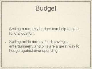 Budget 
Setting a monthly budget can help to plan 
fund allocation. 
Setting aside money food, savings, 
entertainment, and bills are a great way to 
hedge against over spending. 
 
