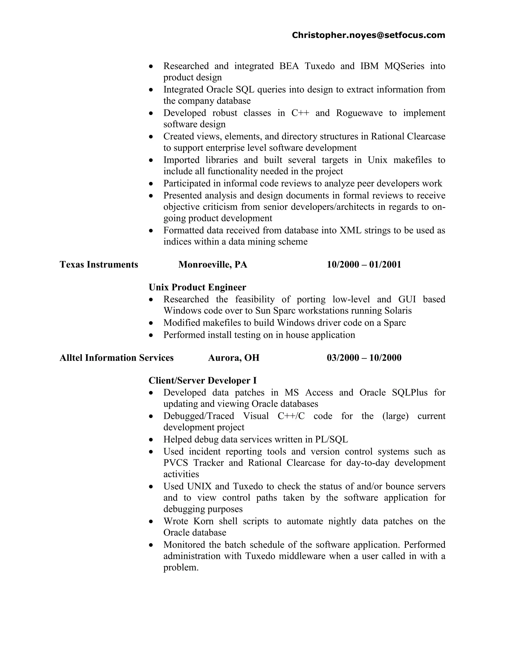 Christopher.noyes@setfocus.com


                        Researched and integrated BEA Tuxedo and IBM MQSeries into
                        product design
                        Integrated Oracle SQL queries into design to extract information from
                        the company database
                        Developed robust classes in C++ and Roguewave to implement
                        software design
                        Created views, elements, and directory structures in Rational Clearcase
                        to support enterprise level software development
                        Imported libraries and built several targets in Unix makefiles to
                        include all functionality needed in the project
                        Participated in informal code reviews to analyze peer developers work
                        Presented analysis and design documents in formal reviews to receive
                        objective criticism from senior developers/architects in regards to on-
                        going product development
                        Formatted data received from database into XML strings to be used as
                        indices within a data mining scheme

Texas Instruments             Monroeville, PA                    10/2000 – 01/2001

                     Unix Product Engineer
                        Researched the feasibility of porting low-level and GUI based
                        Windows code over to Sun Sparc workstations running Solaris
                        Modified makefiles to build Windows driver code on a Sparc
                        Performed install testing on in house application

Alltel Information Services         Aurora, OH                   03/2000 – 10/2000

                     Client/Server Developer I
                         Developed data patches in MS Access and Oracle SQLPlus for
                         updating and viewing Oracle databases
                         Debugged/Traced Visual C++/C code for the (large) current
                         development project
                         Helped debug data services written in PL/SQL
                         Used incident reporting tools and version control systems such as
                         PVCS Tracker and Rational Clearcase for day-to-day development
                         activities
                         Used UNIX and Tuxedo to check the status of and/or bounce servers
                         and to view control paths taken by the software application for
                         debugging purposes
                         Wrote Korn shell scripts to automate nightly data patches on the
                         Oracle database
                         Monitored the batch schedule of the software application. Performed
                         administration with Tuxedo middleware when a user called in with a
                         problem.
 