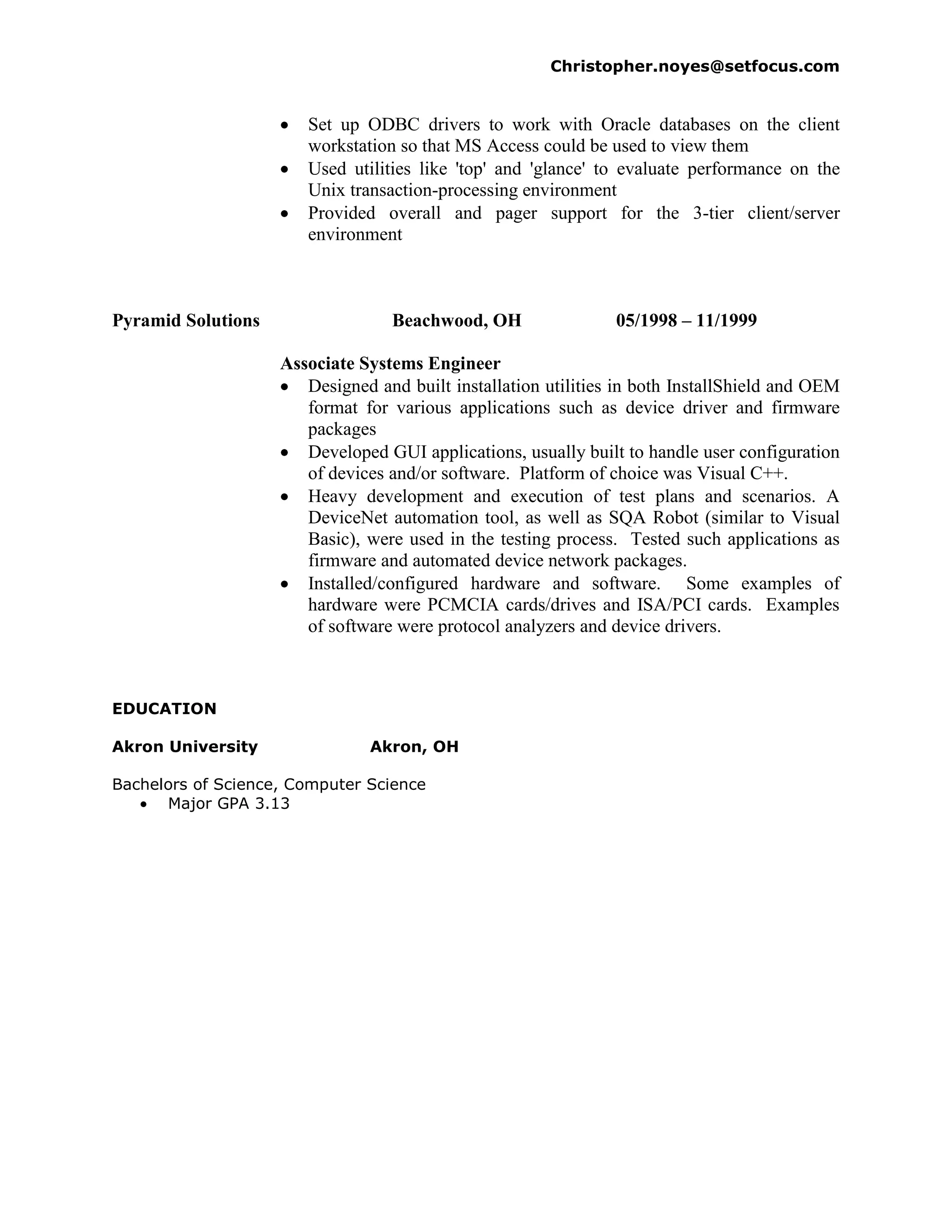 Christopher.noyes@setfocus.com


                       Set up ODBC drivers to work with Oracle databases on the client
                       workstation so that MS Access could be used to view them
                       Used utilities like 'top' and 'glance' to evaluate performance on the
                       Unix transaction-processing environment
                       Provided overall and pager support for the 3-tier client/server
                       environment



Pyramid Solutions                 Beachwood, OH                 05/1998 – 11/1999

                    Associate Systems Engineer
                       Designed and built installation utilities in both InstallShield and OEM
                       format for various applications such as device driver and firmware
                       packages
                       Developed GUI applications, usually built to handle user configuration
                       of devices and/or software. Platform of choice was Visual C++.
                       Heavy development and execution of test plans and scenarios. A
                       DeviceNet automation tool, as well as SQA Robot (similar to Visual
                       Basic), were used in the testing process. Tested such applications as
                       firmware and automated device network packages.
                       Installed/configured hardware and software. Some examples of
                       hardware were PCMCIA cards/drives and ISA/PCI cards. Examples
                       of software were protocol analyzers and device drivers.



EDUCATION

Akron University               Akron, OH

Bachelors of Science, Computer Science
      Major GPA 3.13
 