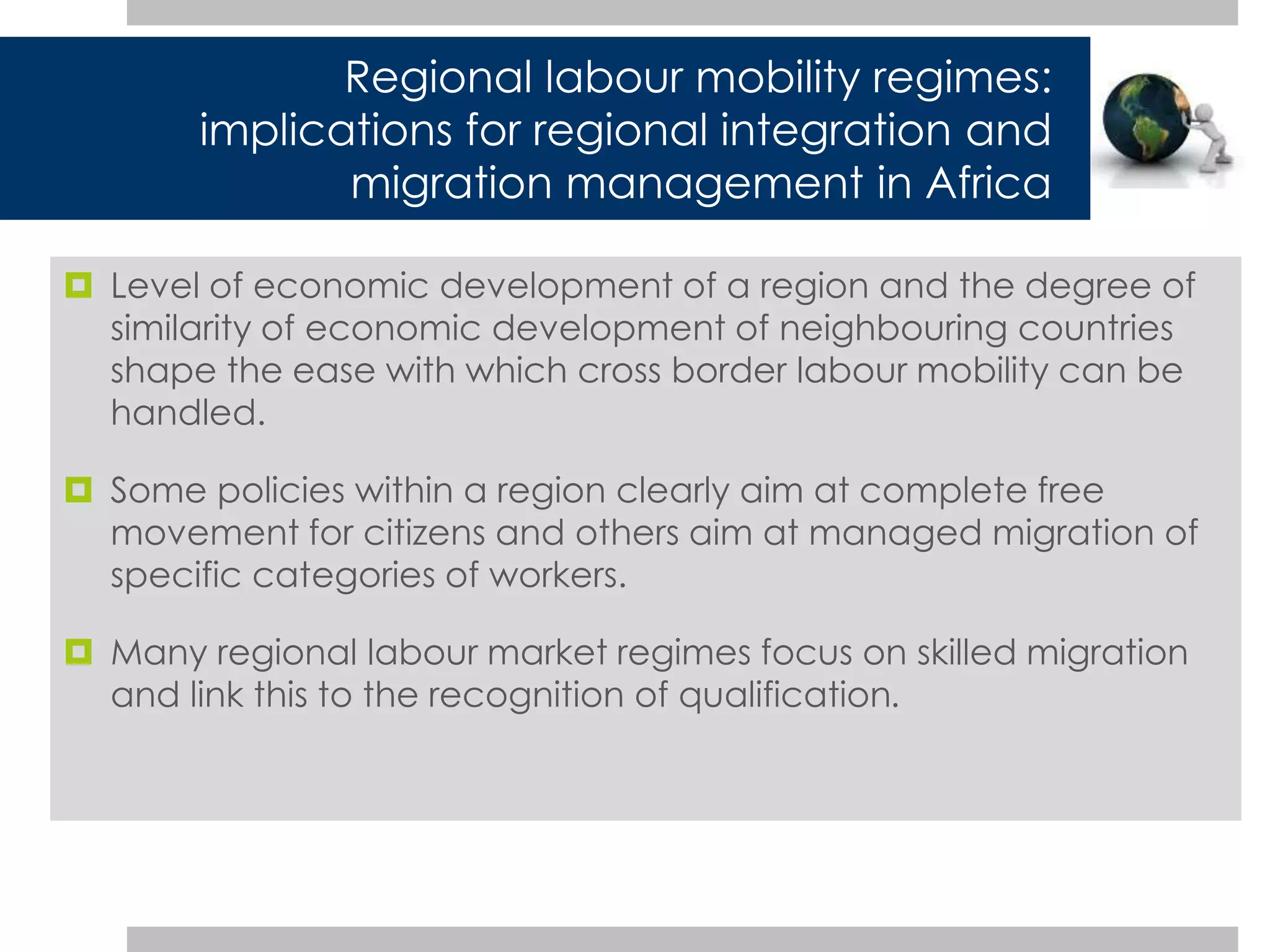 Regional labour mobility regimes: 
implications for regional integration and 
migration management in Africa 
 Level of economic development of a region and the degree of 
similarity of economic development of neighbouring countries 
shape the ease with which cross border labour mobility can be 
handled. 
 Some policies within a region clearly aim at complete free 
movement for citizens and others aim at managed migration of 
specific categories of workers. 
 Many regional labour market regimes focus on skilled migration 
and link this to the recognition of qualification. 
 