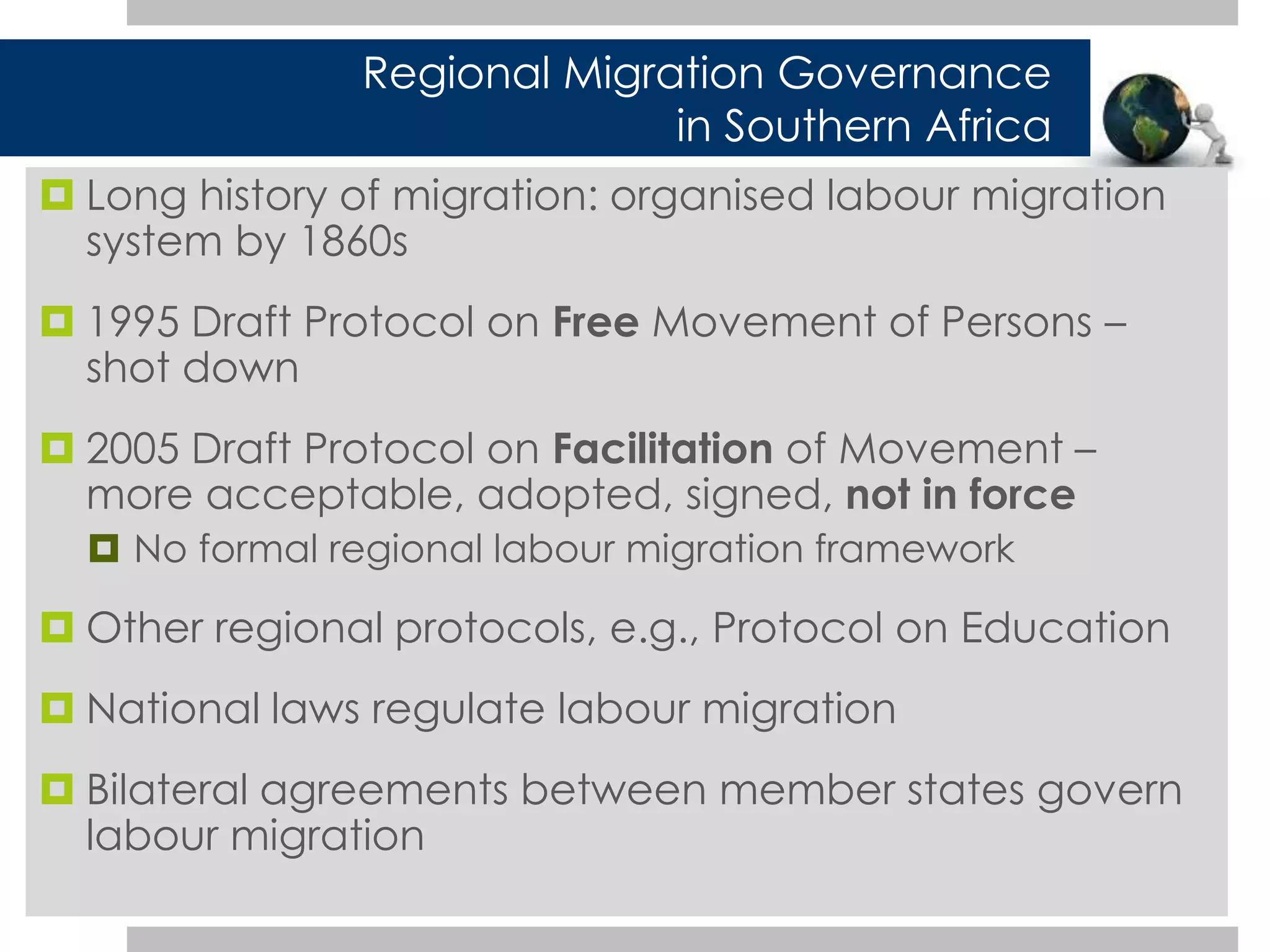 Regional Migration Governance 
 Long history of migration: organised labour migration 
system by 1860s 
 1995 Draft Protocol on Free Movement of Persons – 
shot down 
 2005 Draft Protocol on Facilitation of Movement – 
more acceptable, adopted, signed, not in force 
 No formal regional labour migration framework 
 Other regional protocols, e.g., Protocol on Education 
 National laws regulate labour migration 
 Bilateral agreements between member states govern 
labour migration 
in Southern Africa 
 