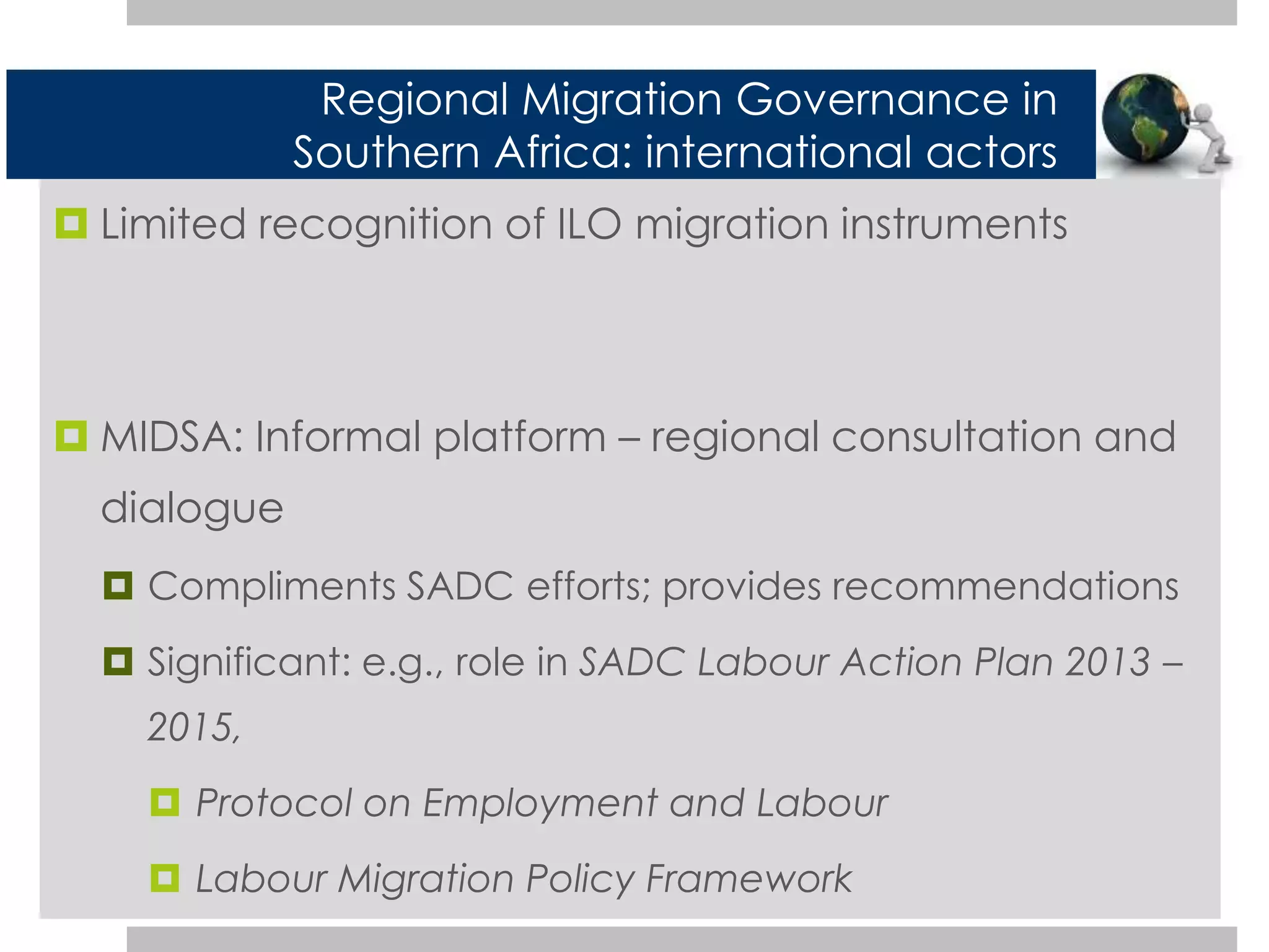 Regional Migration Governance in 
Southern Africa: international actors 
 Limited recognition of ILO migration instruments 
 MIDSA: Informal platform – regional consultation and 
dialogue 
 Compliments SADC efforts; provides recommendations 
 Significant: e.g., role in SADC Labour Action Plan 2013 – 
2015, 
 Protocol on Employment and Labour 
 Labour Migration Policy Framework 
 