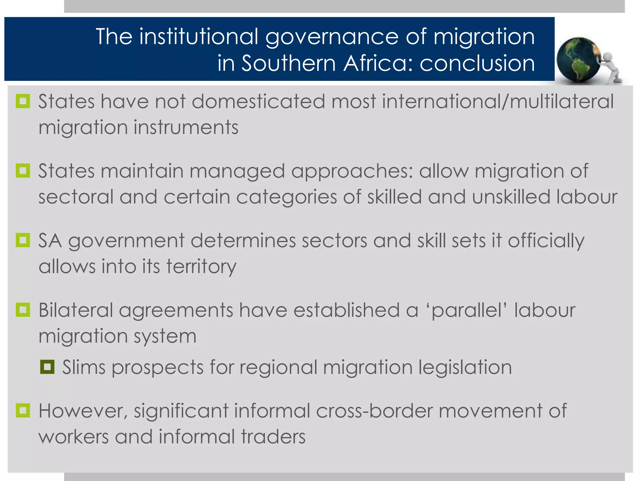 The institutional governance of migration 
in Southern Africa: conclusion 
 States have not domesticated most international/multilateral 
migration instruments 
 States maintain managed approaches: allow migration of 
sectoral and certain categories of skilled and unskilled labour 
 SA government determines sectors and skill sets it officially 
allows into its territory 
 Bilateral agreements have established a ‘parallel’ labour 
migration system 
 Slims prospects for regional migration legislation 
 However, significant informal cross-border movement of 
workers and informal traders 
 