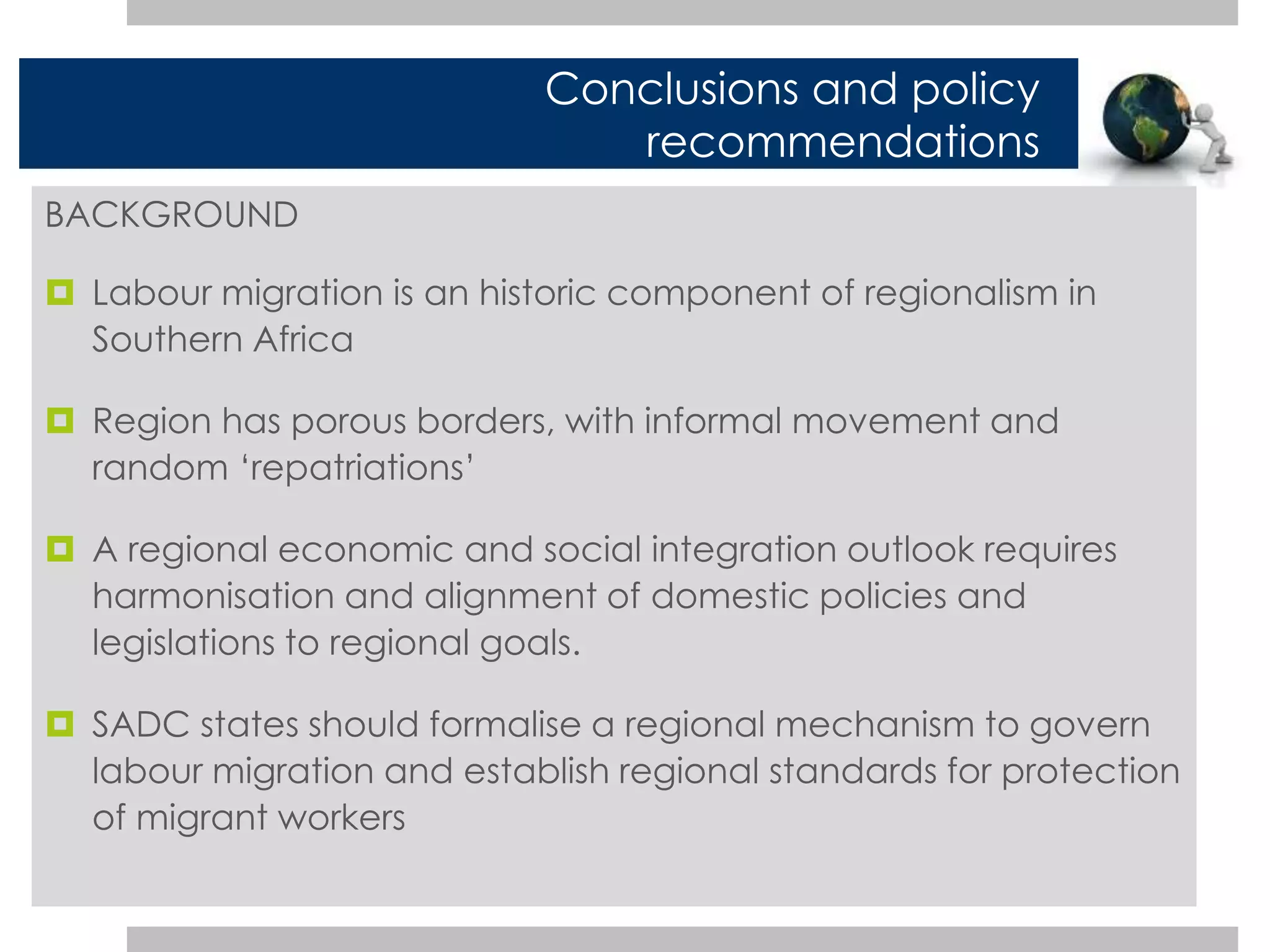 BACKGROUND 
Conclusions and policy 
recommendations 
 Labour migration is an historic component of regionalism in 
Southern Africa 
 Region has porous borders, with informal movement and 
random ‘repatriations’ 
 A regional economic and social integration outlook requires 
harmonisation and alignment of domestic policies and 
legislations to regional goals. 
 SADC states should formalise a regional mechanism to govern 
labour migration and establish regional standards for protection 
of migrant workers 
 
