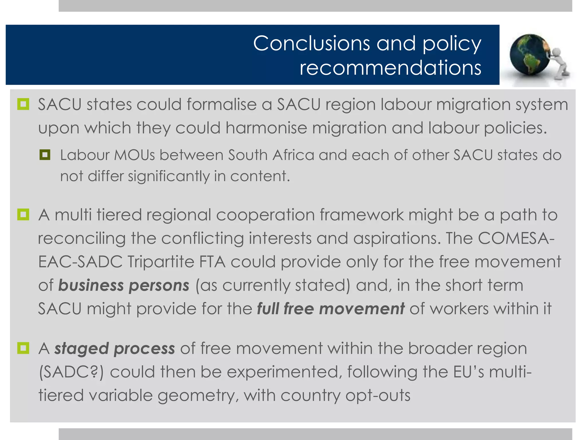 Conclusions and policy 
recommendations 
 SACU states could formalise a SACU region labour migration system 
upon which they could harmonise migration and labour policies. 
 Labour MOUs between South Africa and each of other SACU states do 
not differ significantly in content. 
 A multi tiered regional cooperation framework might be a path to 
reconciling the conflicting interests and aspirations. The COMESA-EAC- 
SADC Tripartite FTA could provide only for the free movement 
of business persons (as currently stated) and, in the short term 
SACU might provide for the full free movement of workers within it 
 A staged process of free movement within the broader region 
(SADC?) could then be experimented, following the EU’s multi-tiered 
variable geometry, with country opt-outs 
 