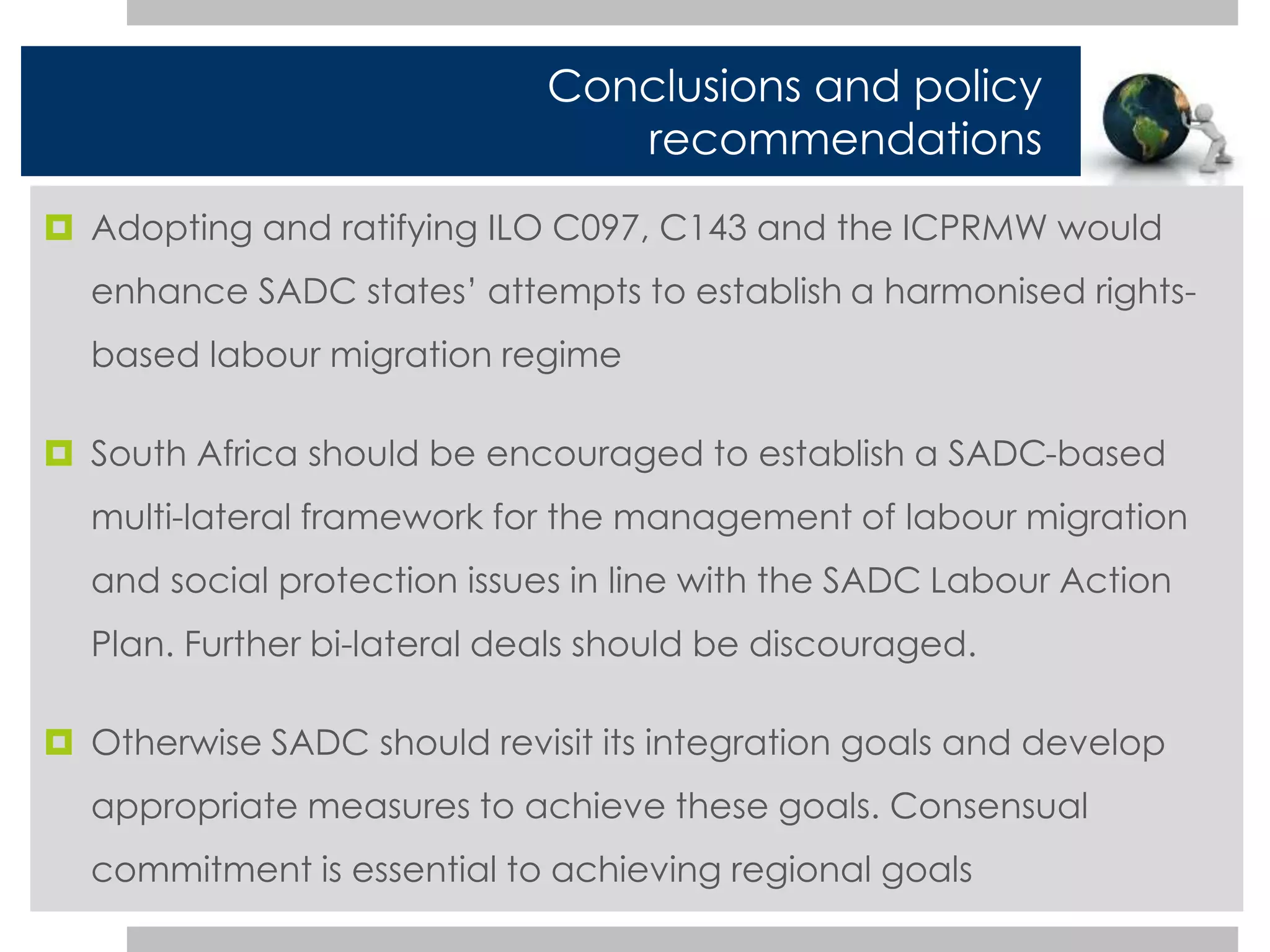 Conclusions and policy 
recommendations 
 Adopting and ratifying ILO C097, C143 and the ICPRMW would 
enhance SADC states’ attempts to establish a harmonised rights-based 
labour migration regime 
 South Africa should be encouraged to establish a SADC-based 
multi-lateral framework for the management of labour migration 
and social protection issues in line with the SADC Labour Action 
Plan. Further bi-lateral deals should be discouraged. 
 Otherwise SADC should revisit its integration goals and develop 
appropriate measures to achieve these goals. Consensual 
commitment is essential to achieving regional goals 
 