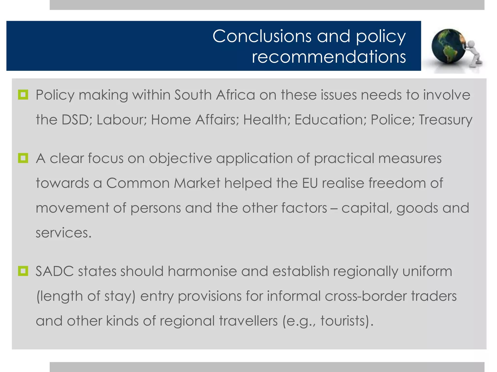 Conclusions and policy 
recommendations 
 Policy making within South Africa on these issues needs to involve 
the DSD; Labour; Home Affairs; Health; Education; Police; Treasury 
 A clear focus on objective application of practical measures 
towards a Common Market helped the EU realise freedom of 
movement of persons and the other factors – capital, goods and 
services. 
 SADC states should harmonise and establish regionally uniform 
(length of stay) entry provisions for informal cross-border traders 
and other kinds of regional travellers (e.g., tourists). 
 