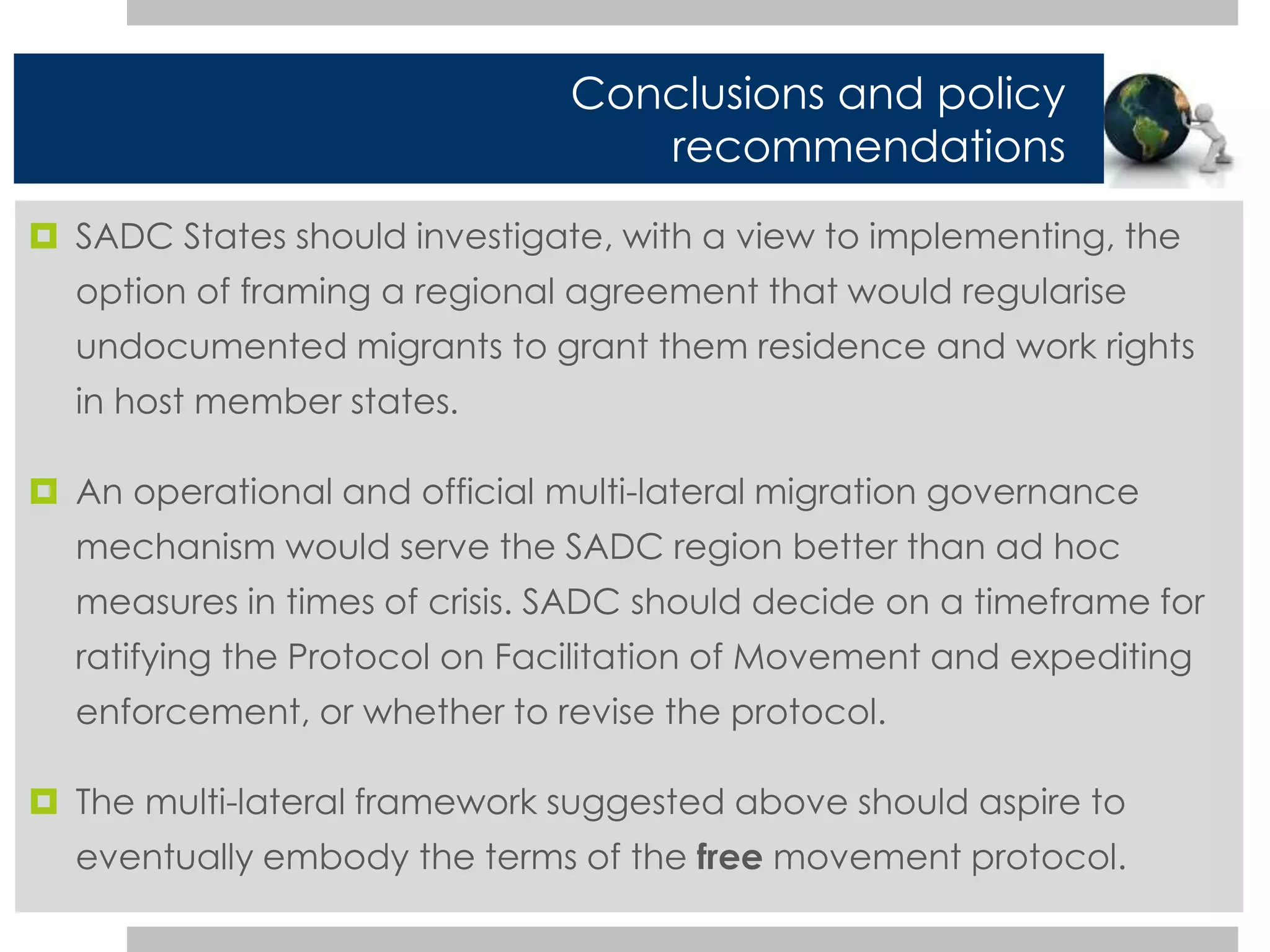 Conclusions and policy 
recommendations 
 SADC States should investigate, with a view to implementing, the 
option of framing a regional agreement that would regularise 
undocumented migrants to grant them residence and work rights 
in host member states. 
 An operational and official multi-lateral migration governance 
mechanism would serve the SADC region better than ad hoc 
measures in times of crisis. SADC should decide on a timeframe for 
ratifying the Protocol on Facilitation of Movement and expediting 
enforcement, or whether to revise the protocol. 
 The multi-lateral framework suggested above should aspire to 
eventually embody the terms of the free movement protocol. 
 