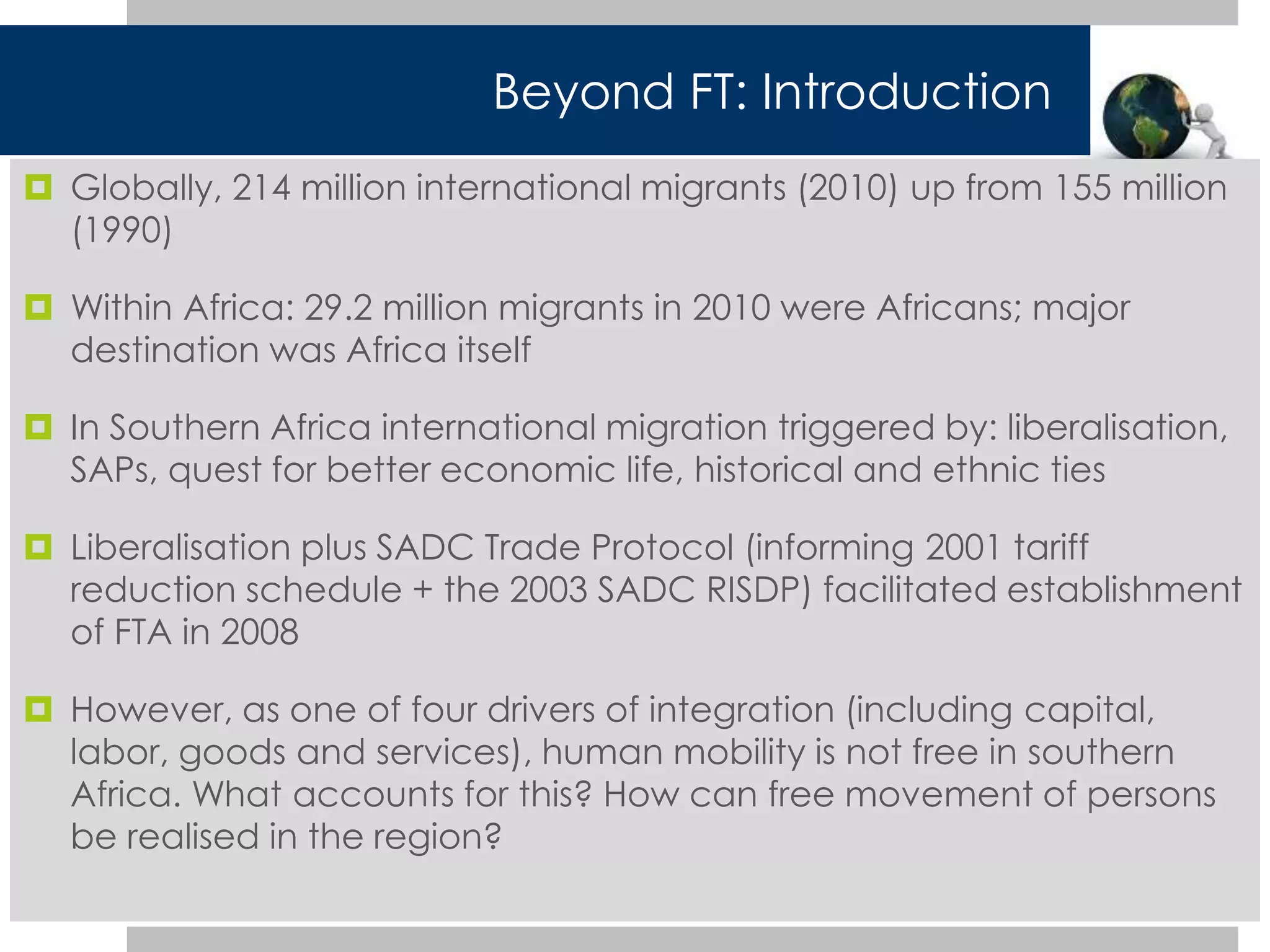 Beyond FT: Introduction 
 Globally, 214 million international migrants (2010) up from 155 million 
(1990) 
 Within Africa: 29.2 million migrants in 2010 were Africans; major 
destination was Africa itself 
 In Southern Africa international migration triggered by: liberalisation, 
SAPs, quest for better economic life, historical and ethnic ties 
 Liberalisation plus SADC Trade Protocol (informing 2001 tariff 
reduction schedule + the 2003 SADC RISDP) facilitated establishment 
of FTA in 2008 
 However, as one of four drivers of integration (including capital, 
labor, goods and services), human mobility is not free in southern 
Africa. What accounts for this? How can free movement of persons 
be realised in the region? 
 