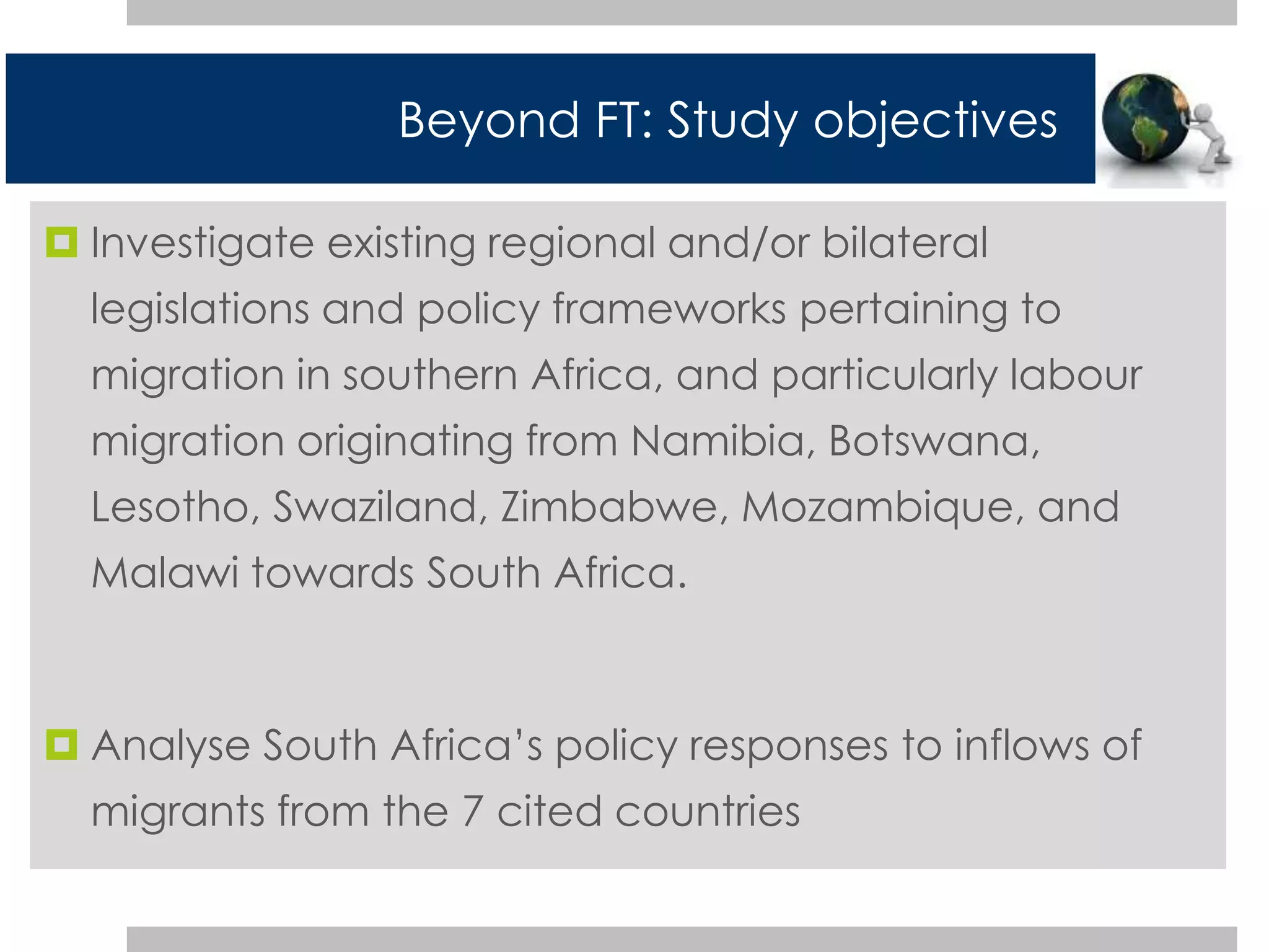 Beyond FT: Study objectives 
 Investigate existing regional and/or bilateral 
legislations and policy frameworks pertaining to 
migration in southern Africa, and particularly labour 
migration originating from Namibia, Botswana, 
Lesotho, Swaziland, Zimbabwe, Mozambique, and 
Malawi towards South Africa. 
 Analyse South Africa’s policy responses to inflows of 
migrants from the 7 cited countries 
 