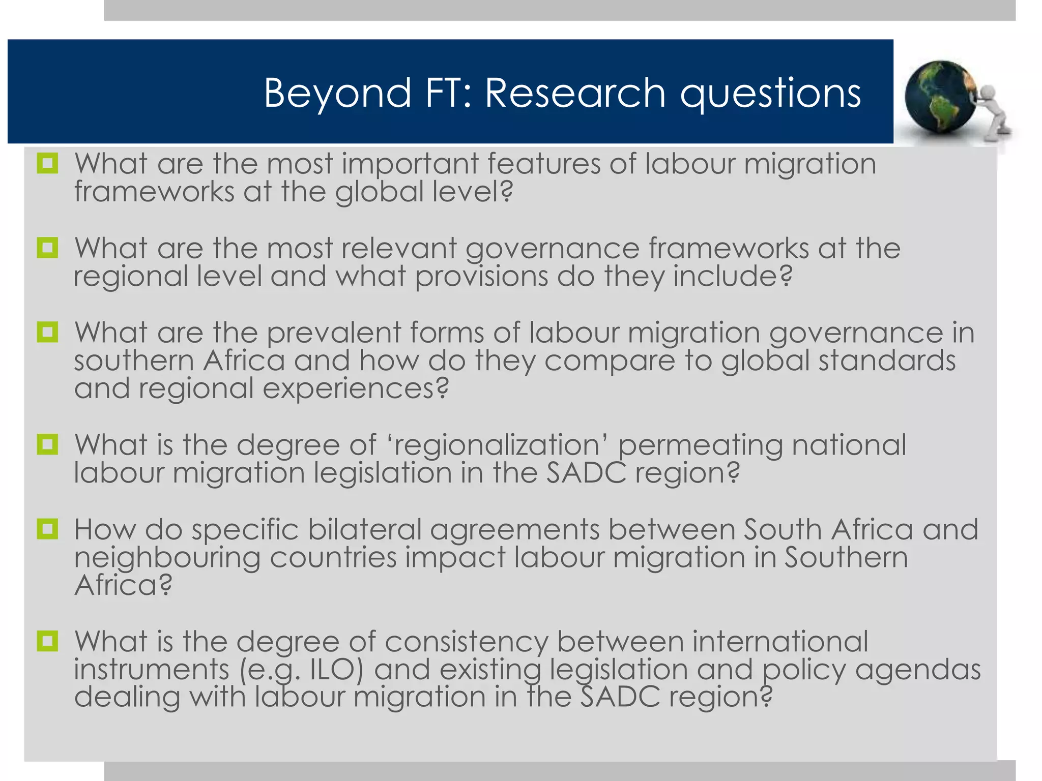 Beyond FT: Research questions 
 What are the most important features of labour migration 
frameworks at the global level? 
 What are the most relevant governance frameworks at the 
regional level and what provisions do they include? 
 What are the prevalent forms of labour migration governance in 
southern Africa and how do they compare to global standards 
and regional experiences? 
 What is the degree of ‘regionalization’ permeating national 
labour migration legislation in the SADC region? 
 How do specific bilateral agreements between South Africa and 
neighbouring countries impact labour migration in Southern 
Africa? 
 What is the degree of consistency between international 
instruments (e.g. ILO) and existing legislation and policy agendas 
dealing with labour migration in the SADC region? 
 