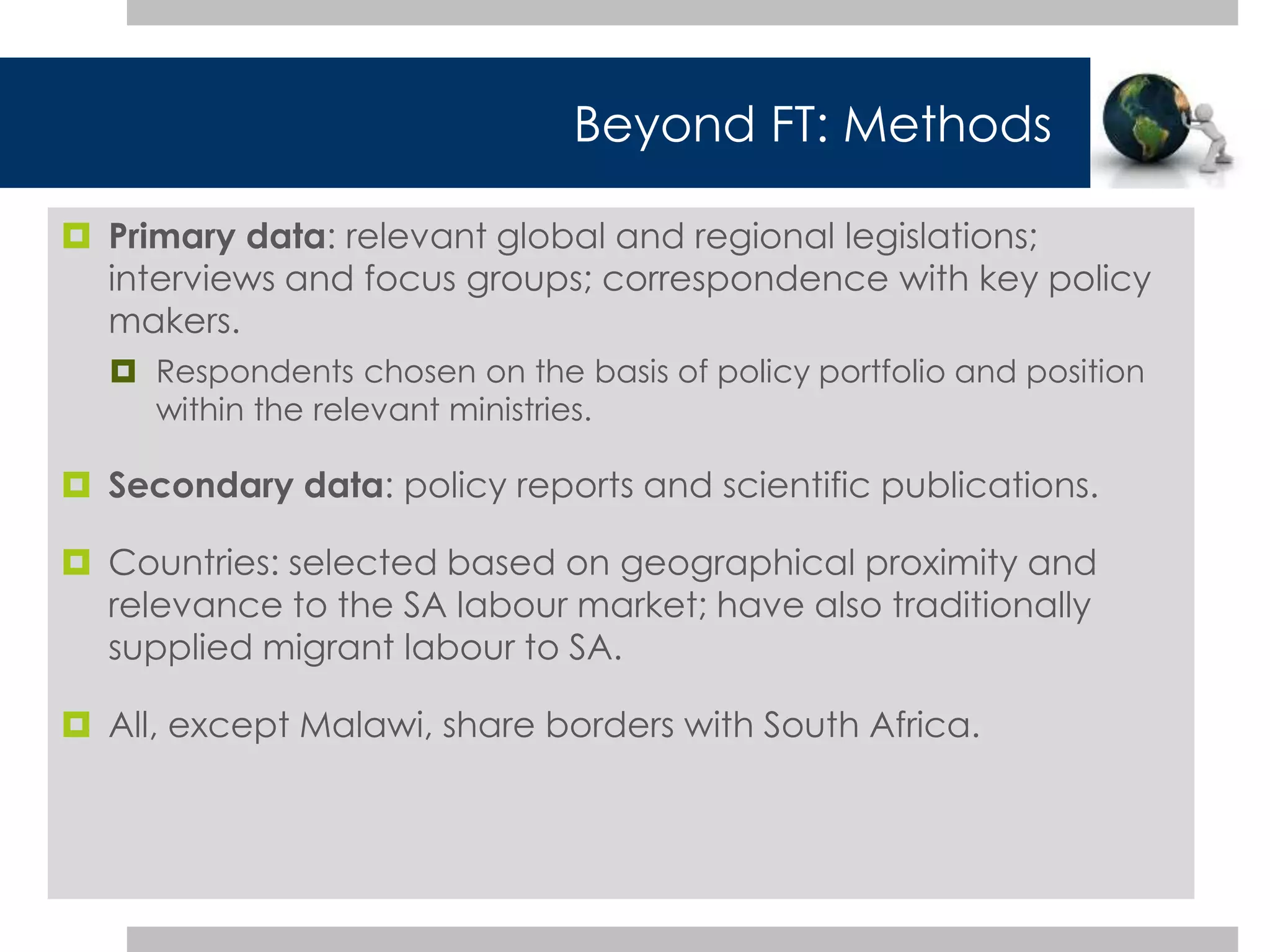 Beyond FT: Methods 
 Primary data: relevant global and regional legislations; 
interviews and focus groups; correspondence with key policy 
makers. 
 Respondents chosen on the basis of policy portfolio and position 
within the relevant ministries. 
 Secondary data: policy reports and scientific publications. 
 Countries: selected based on geographical proximity and 
relevance to the SA labour market; have also traditionally 
supplied migrant labour to SA. 
 All, except Malawi, share borders with South Africa. 
 