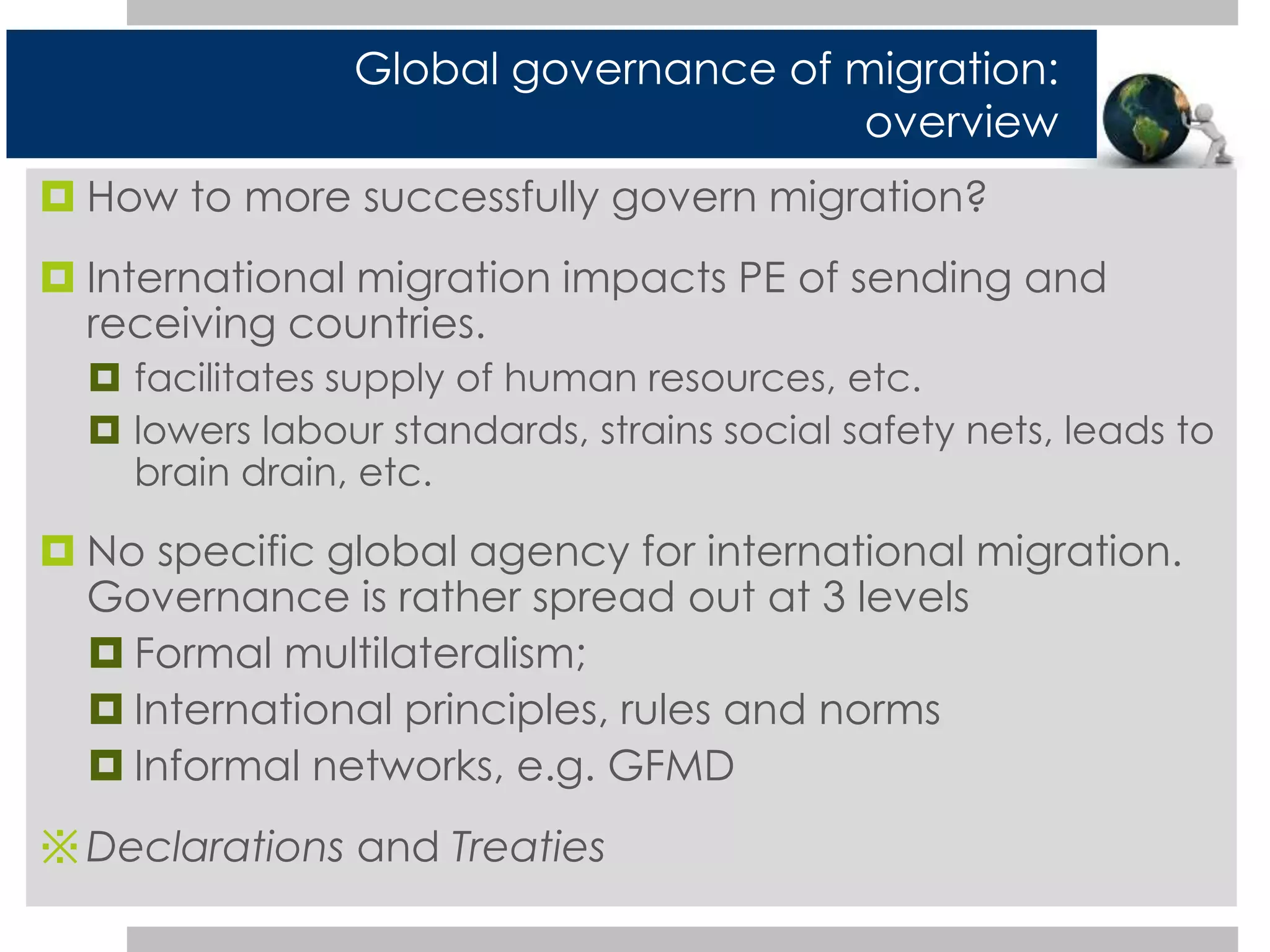 Global governance of migration: 
 How to more successfully govern migration? 
 International migration impacts PE of sending and 
receiving countries. 
 facilitates supply of human resources, etc. 
 lowers labour standards, strains social safety nets, leads to 
brain drain, etc. 
 No specific global agency for international migration. 
Governance is rather spread out at 3 levels 
 Formal multilateralism; 
 International principles, rules and norms 
 Informal networks, e.g. GFMD 
※Declarations and Treaties 
overview 
 