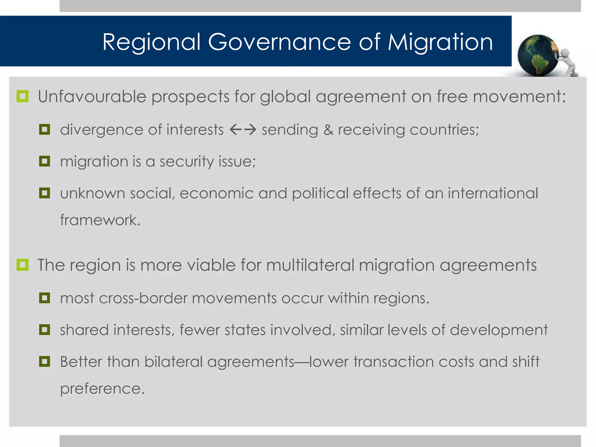 Regional Governance of Migration 
 Unfavourable prospects for global agreement on free movement: 
 divergence of interests  sending & receiving countries; 
 migration is a security issue; 
 unknown social, economic and political effects of an international 
framework. 
 The region is more viable for multilateral migration agreements 
 most cross-border movements occur within regions. 
 shared interests, fewer states involved, similar levels of development 
 Better than bilateral agreements—lower transaction costs and shift 
preference. 
 