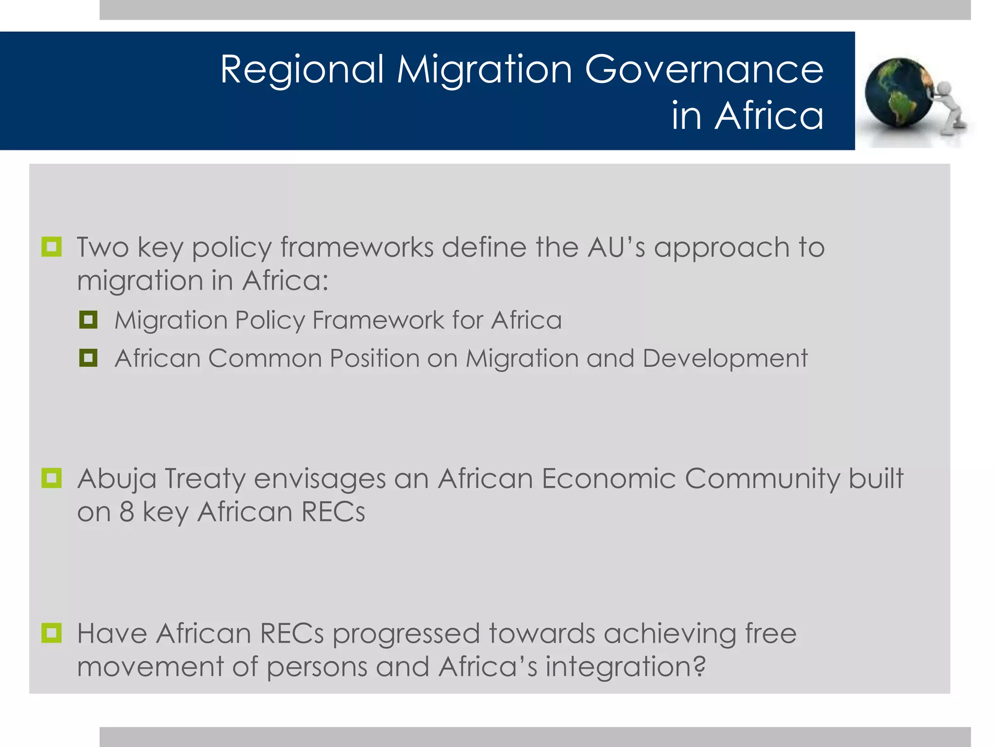 Regional Migration Governance 
in Africa 
 Two key policy frameworks define the AU’s approach to 
migration in Africa: 
 Migration Policy Framework for Africa 
 African Common Position on Migration and Development 
 Abuja Treaty envisages an African Economic Community built 
on 8 key African RECs 
 Have African RECs progressed towards achieving free 
movement of persons and Africa’s integration? 
 
