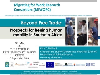 Migrating for Work Research 
Consortium (MiWORC) 
Project funded by the European Union EU-South Africa Dialogue Facility EuropeAid/132200/L/ACT/ZA. Coordinated by the African Centre for Migration & Society, University of the Witwatersrand 
Beyond Free Trade: 
Prospects for freeing human 
mobility in Southern Africa 
Chris C. Nshimbi 
Centre for the Study of Governance Innovation (GovInn) 
Department of Political Sciences 
University of Pretoria 
SIHMA 
THE CATHOLIC 
PARLIAMENTARY LIAISON 
OFFICE 
3 September 2014 
Department of Political Sciences, University of Pretoria, PRETORIA 0002, South Africa 
& 
T: +27 12 420 4486 F: +27 12 420 3886 | www.miworc.org.za/ www.governanceinnovation.org 
 