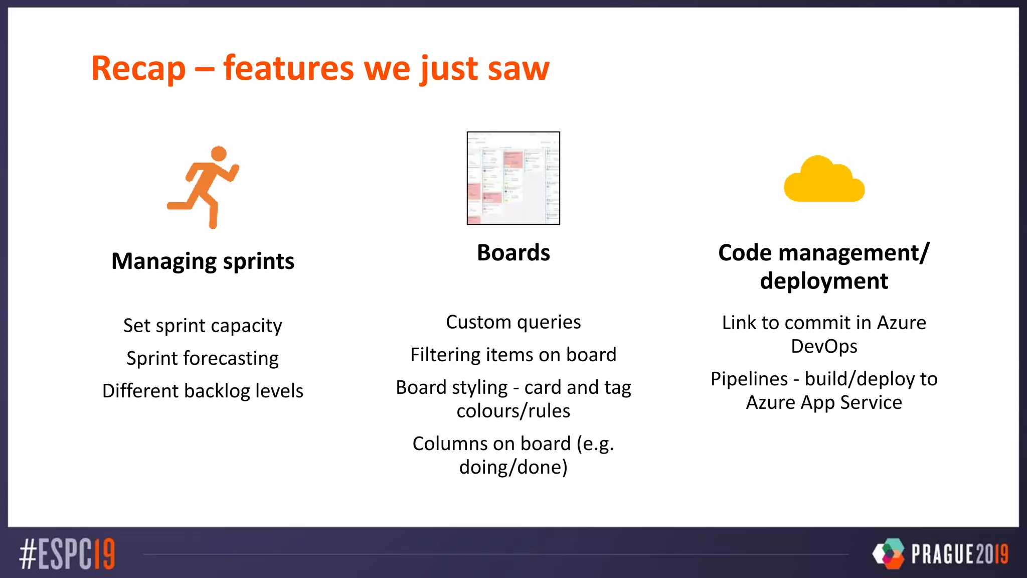 Recap – features we just saw
Managing sprints
Set sprint capacity
Sprint forecasting
Different backlog levels
Boards
Custom queries
Filtering items on board
Board styling - card and tag
colours/rules
Columns on board (e.g.
doing/done)
Code management/
deployment
Link to commit in Azure
DevOps
Pipelines - build/deploy to
Azure App Service
 