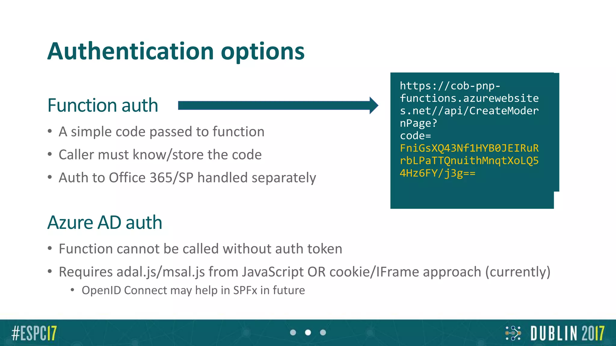 Authentication options
Function auth
• A simple code passed to function
• Caller must know/store the code
• Auth to Office 365/SP handled separately
Azure AD auth
• Function cannot be called without auth token
• Requires adal.js/msal.js from JavaScript OR cookie/IFrame approach (currently)
• OpenID Connect may help in SPFx in future?
https://cob-pnp-
functions.azurewebsite
s.net//api/CreateModer
nPage?
code=
FniGsXQ43Nf1HYB0JEIRuR
rbLPaTTQnuithMnqtXoLQ5
4Hz6FY/j3g==
 