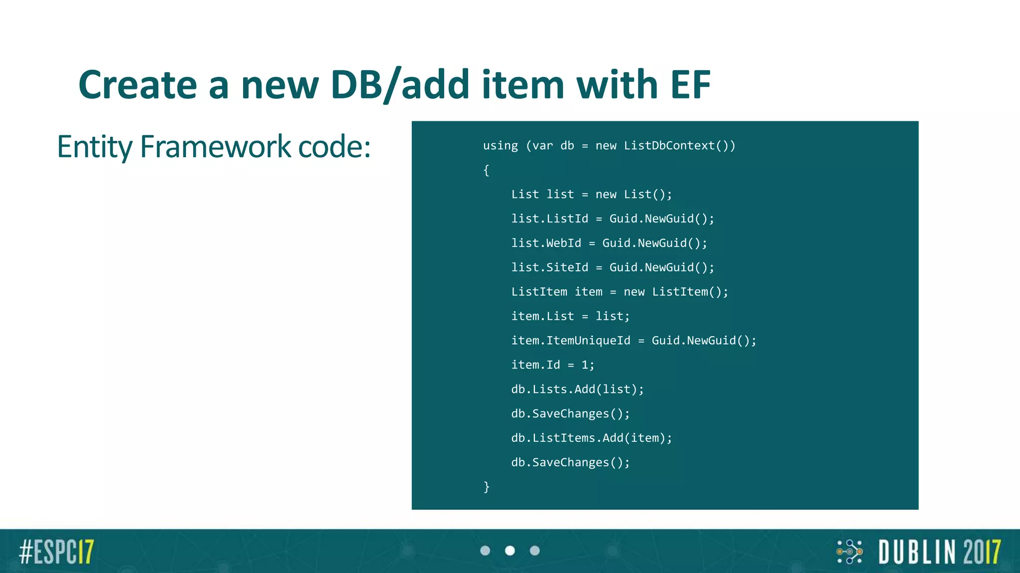 Create a new DB/add item with EF
Entity Framework code: using (var db = new ListDbContext())
{
List list = new List();
list.ListId = Guid.NewGuid();
list.WebId = Guid.NewGuid();
list.SiteId = Guid.NewGuid();
ListItem item = new ListItem();
item.List = list;
item.ItemUniqueId = Guid.NewGuid();
item.Id = 1;
db.Lists.Add(list);
db.SaveChanges();
db.ListItems.Add(item);
db.SaveChanges();
}
 