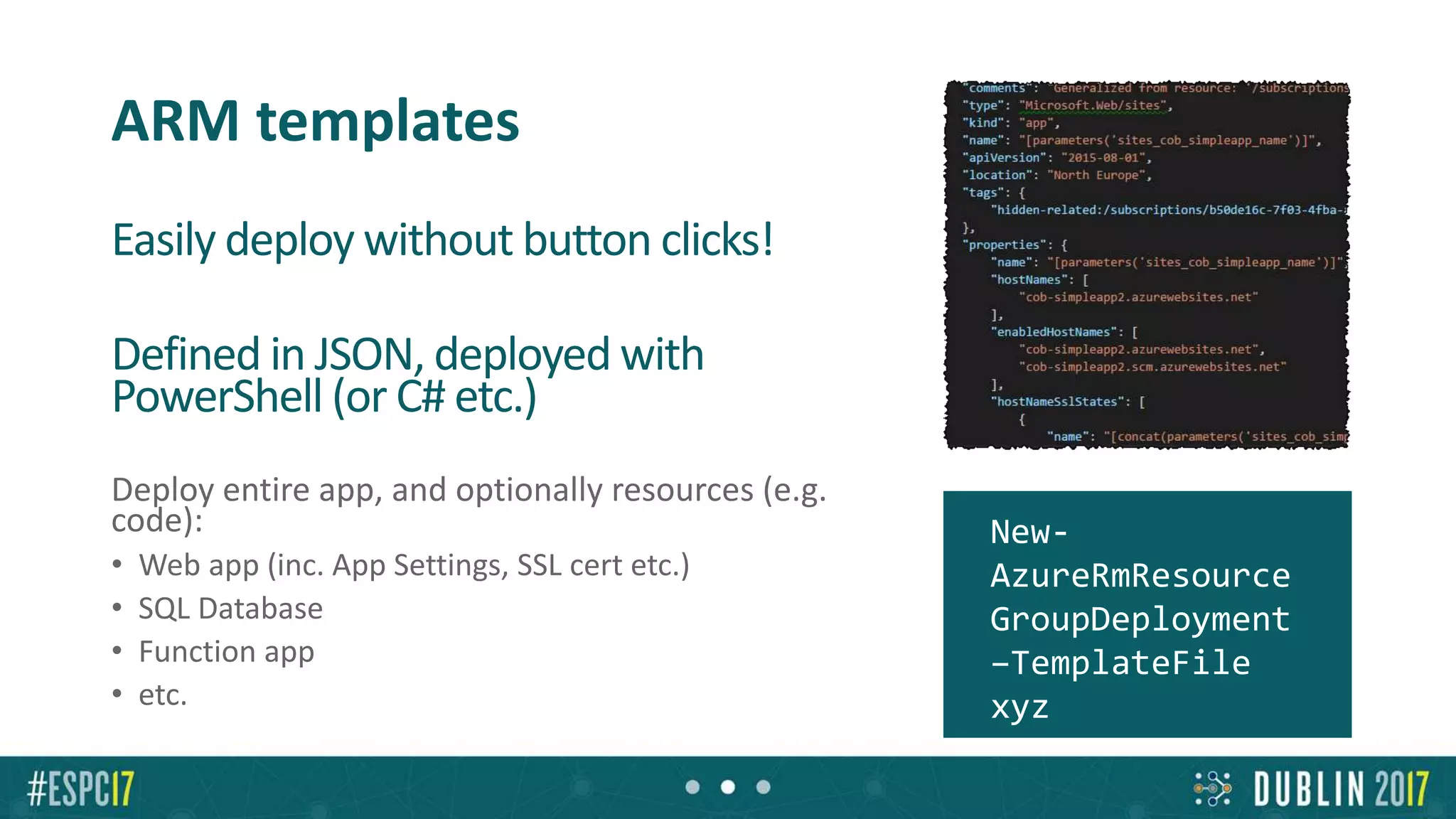 ARM templates
Easily deploy without button clicks!
Defined in JSON, deployed with
PowerShell (or C# etc.)
• Parameters extracted to separate file
Deploy entire app, and optionally resources (e.g.
code):
• Web app (inc. App Settings, SSL cert etc.)
• SQL Database
• Function app
• etc.
New-
AzureRmResource
GroupDeployment
–TemplateFile
xyz
 
