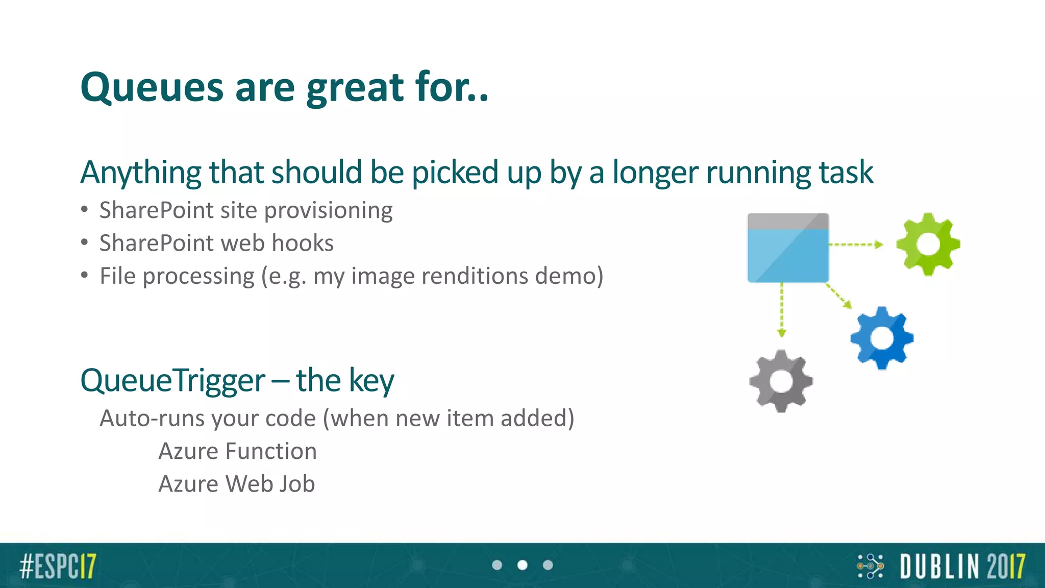 Queues are great for..
Anything that should be picked up by a longer running task
• SharePoint site provisioning
• SharePoint web hooks
• File processing (e.g. my image renditions demo)
QueueTrigger – the key
• Auto-runs your code (when new item added)
• Azure Function
• Azure Web Job
 