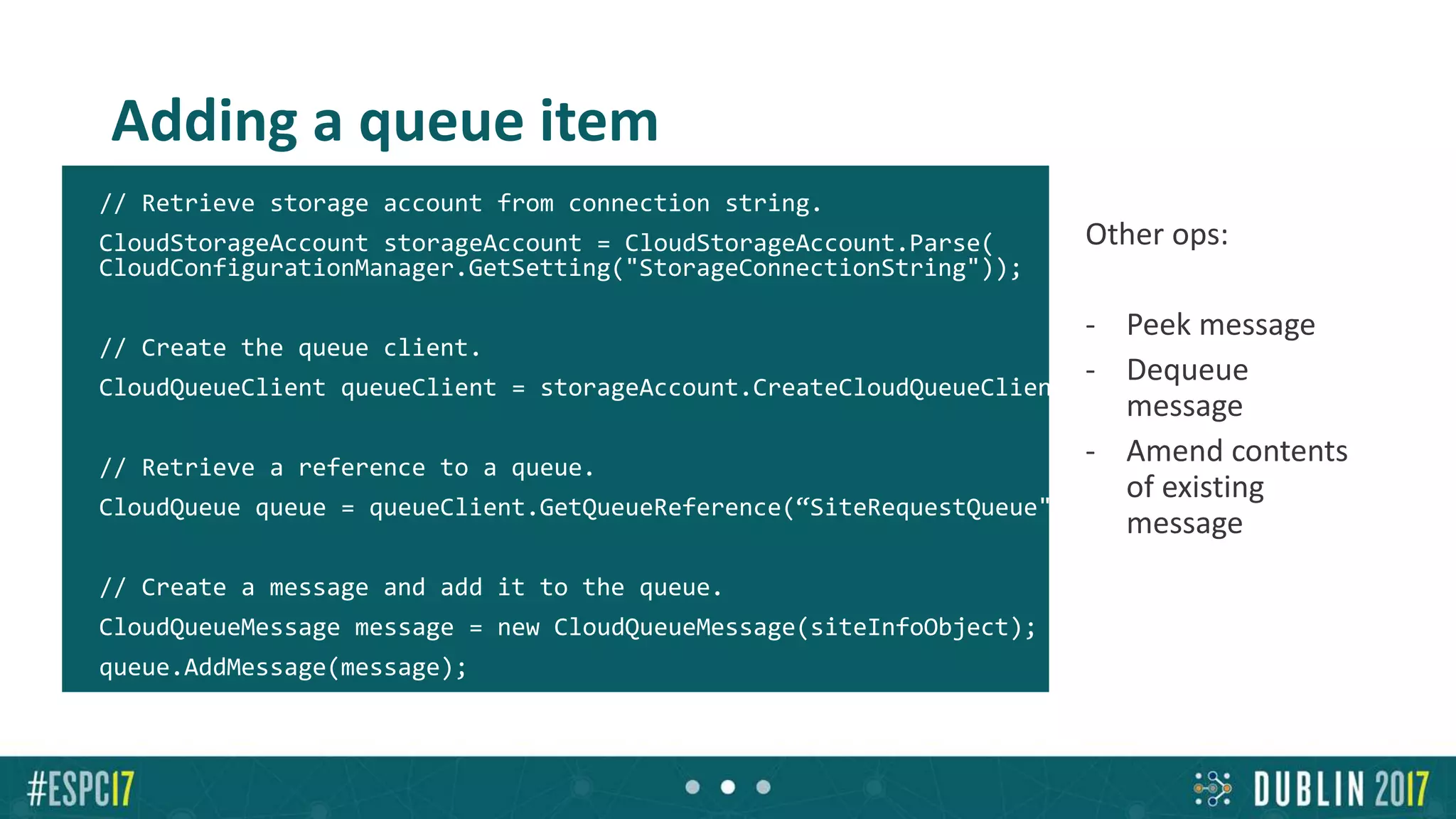 Adding a queue item
// Retrieve storage account from connection string.
CloudStorageAccount storageAccount = CloudStorageAccount.Parse(
CloudConfigurationManager.GetSetting("StorageConnectionString"));
// Create the queue client.
CloudQueueClient queueClient = storageAccount.CreateCloudQueueClient();
// Retrieve a reference to a queue.
CloudQueue queue = queueClient.GetQueueReference(“SiteRequestQueue");
// Create a message and add it to the queue.
CloudQueueMessage message = new CloudQueueMessage(siteInfoObject);
queue.AddMessage(message);
Other ops:
- Peek message
- Dequeue
message
- Amend contents
of existing
message
 