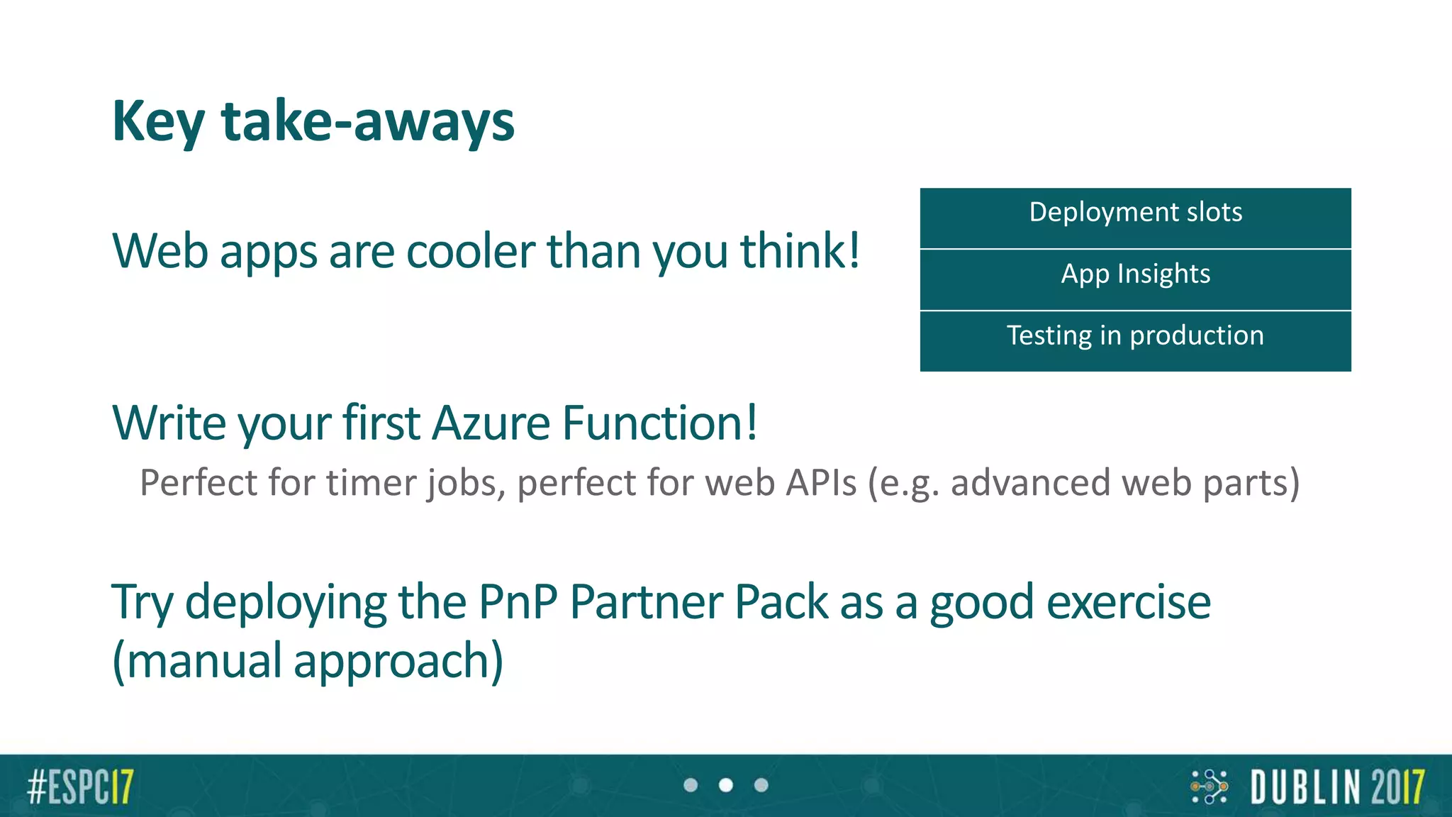 Key take-aways
Web apps are cooler than you think!
Write your first Azure Function!
Perfect for timer jobs, perfect for web APIs (e.g. advanced web parts)
Try deploying the PnP Partner Pack as a good exercise
(manual approach)
Deployment slots
App Insights
Testing in production
 