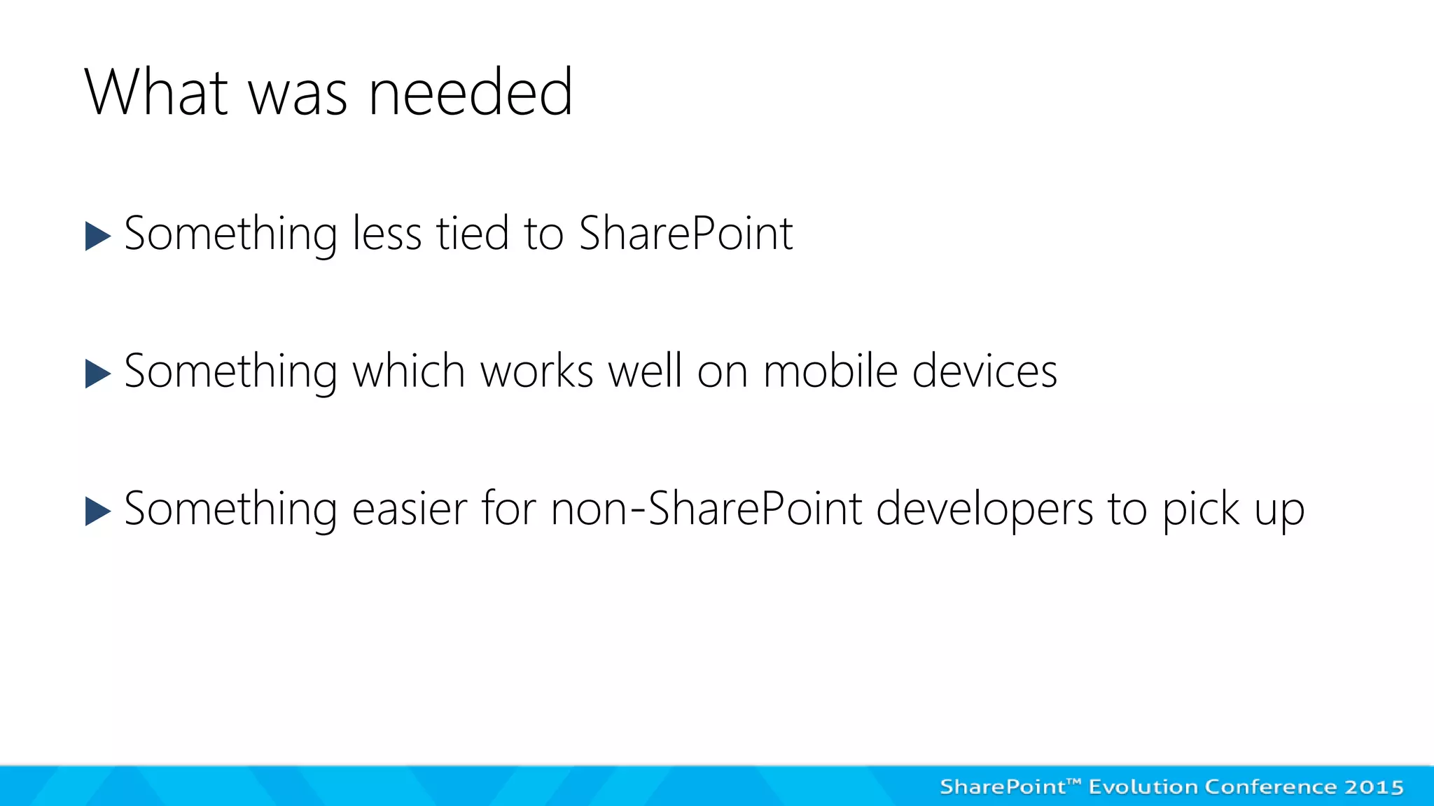 What was needed
 Something less tied to SharePoint
 Something which works well on mobile devices
 Something easier for non-SharePoint developers to pick up
 