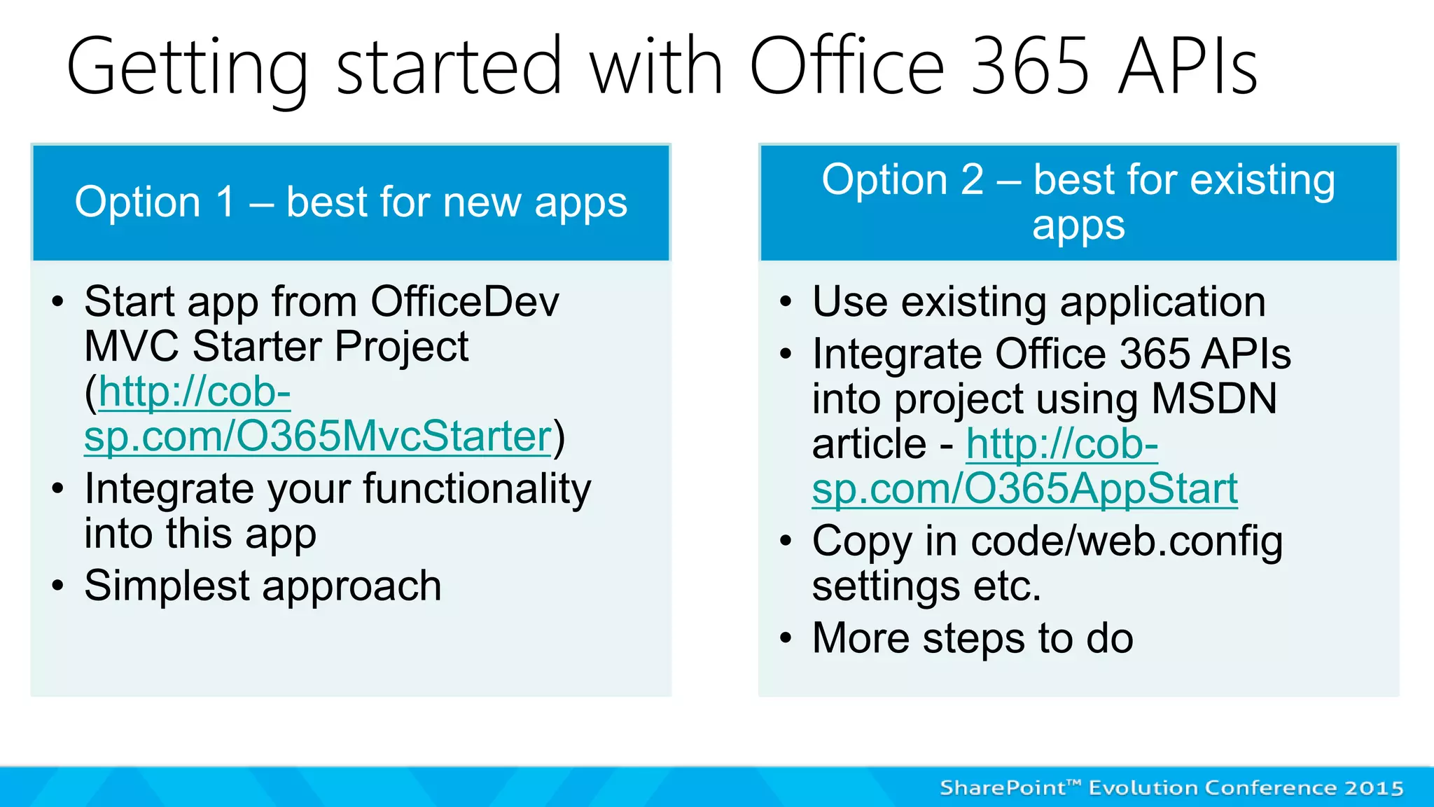 Getting started with Office 365 APIs
Option 1 – best for new apps
• Start app from OfficeDev
MVC Starter Project
(http://cob-
sp.com/O365MvcStarter)
• Integrate your functionality
into this app
• Simplest approach
Option 2 – best for existing
apps
• Use existing application
• Integrate Office 365 APIs
into project using MSDN
article - http://cob-
sp.com/O365AppStart
• Copy in code/web.config
settings etc.
• More steps to do
 
