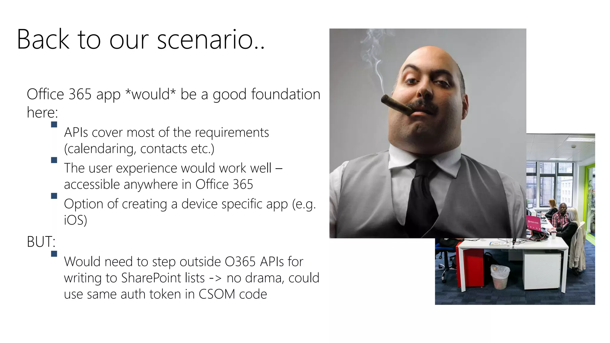 Office 365 app *would* be a good foundation
here:
 APIs cover most of the requirements
(calendaring, contacts etc.)
 The user experience would work well –
accessible anywhere in Office 365
 Option of creating a device specific app (e.g.
iOS)
BUT:
 Would need to step outside O365 APIs for
writing to SharePoint lists -> no drama, could
use same auth token in CSOM code
Back to our scenario..
 