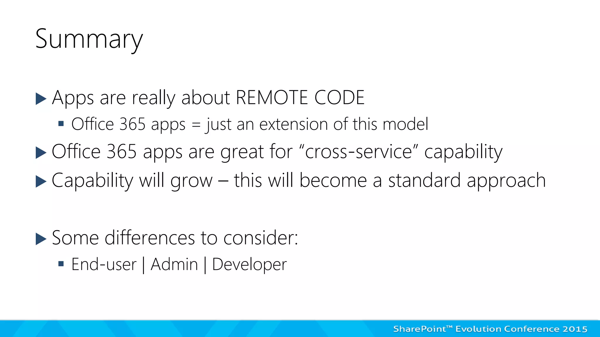 Summary
 Apps are really about REMOTE CODE
 Office 365 apps = just an extension of this model
 Office 365 apps are great for “cross-service” capability
 Capability will grow – this will become a standard approach
 Some differences to consider:
 End-user | Admin | Developer
 