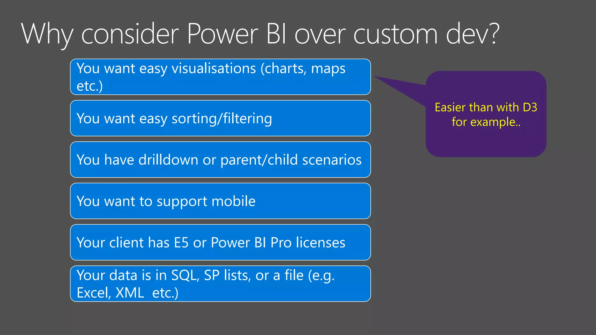 You want easy visualisations (charts, maps
etc.)
You want easy sorting/filtering
You have drilldown or parent/child scenarios
You want to support mobile
Your client has E5 or Power BI Pro licenses
Your data is in SQL, SP lists, or a file (e.g.
Excel, XML etc.)
Easier than with D3
for example..