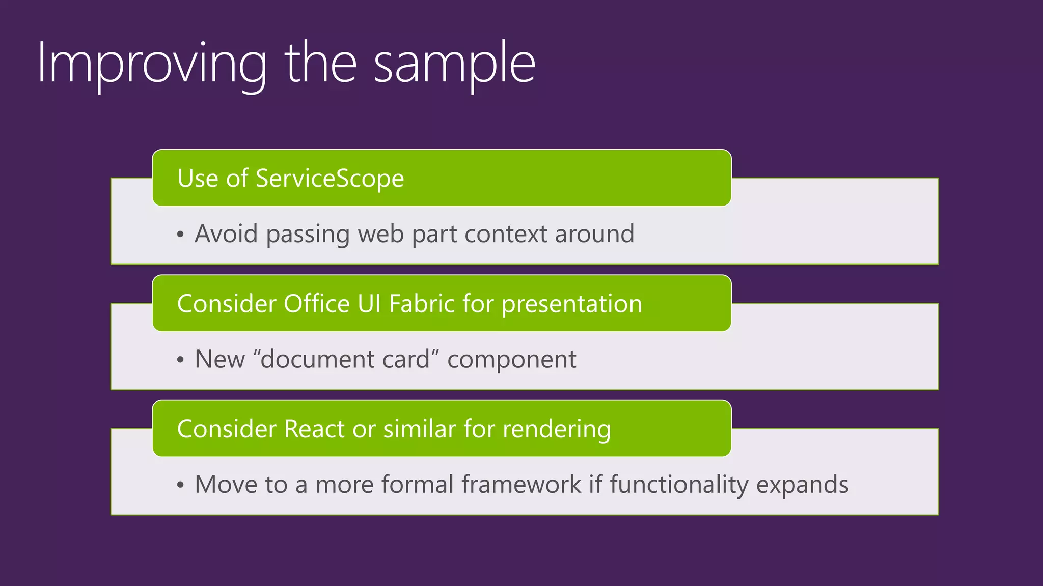 • Avoid passing web part context around
Use of ServiceScope
• New “document card” component
Consider Office UI Fabric for presentation
• Move to a more formal framework if functionality expands
Consider React or similar for rendering
 
