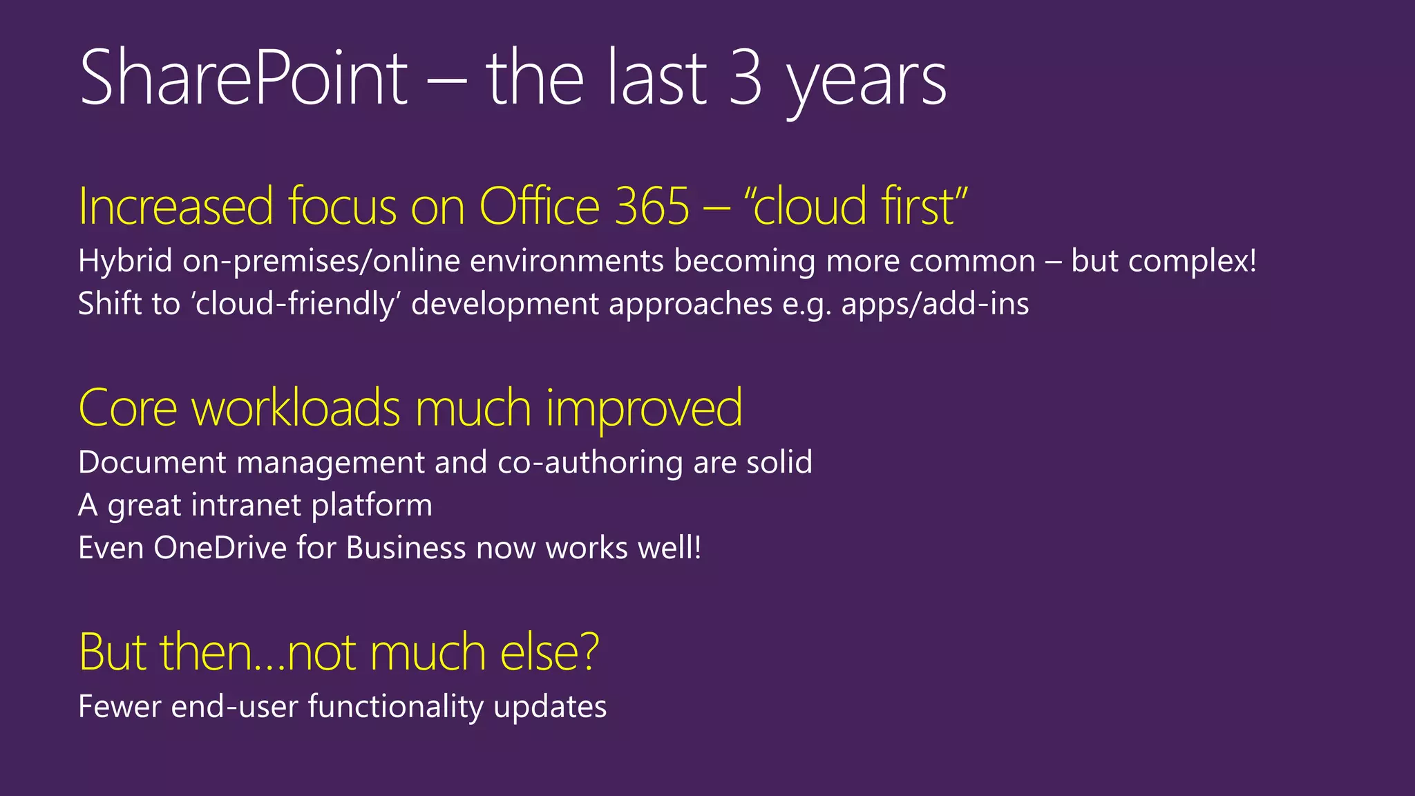 Increased focus on Office 365 – “cloud first”
Hybrid on-premises/online environments becoming more common – but complex!
Shift to ‘cloud-friendly’ development approaches e.g. apps/add-ins
Core workloads much improved
Document management and co-authoring are solid
A great intranet platform
Even OneDrive for Business now works well!
But then…not much else?
Fewer end-user functionality updates
 