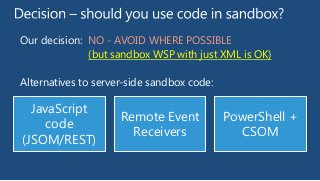 Our decision: NO - AVOID WHERE POSSIBLE
(but sandbox WSP with just XML is OK)
Alternatives to server-side sandbox code:

JavaScript
code
(JSOM/REST)

Remote Event
Receivers

PowerShell +
CSOM

 
