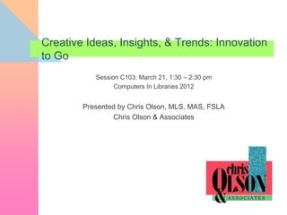 Creative Ideas, Insights, & Trends: Innovation
to Go
           Session C103: March 21, 1:30 – 2:30 pm
                 Computers In Libraries 2012


        Presented by Chris Olson, MLS, MAS, FSLA
                Chris Olson & Associates
 