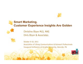 Smart Marketing.
Customer Experience Insights Are Golden

      Christine Olson MLS, MAS
      Chris Olson & Associates

      October 9-10, 2011
      Association of Library Communications & Outreach Professionals
      Inaugural Conference at Arcadia University, Glenside, PA
 