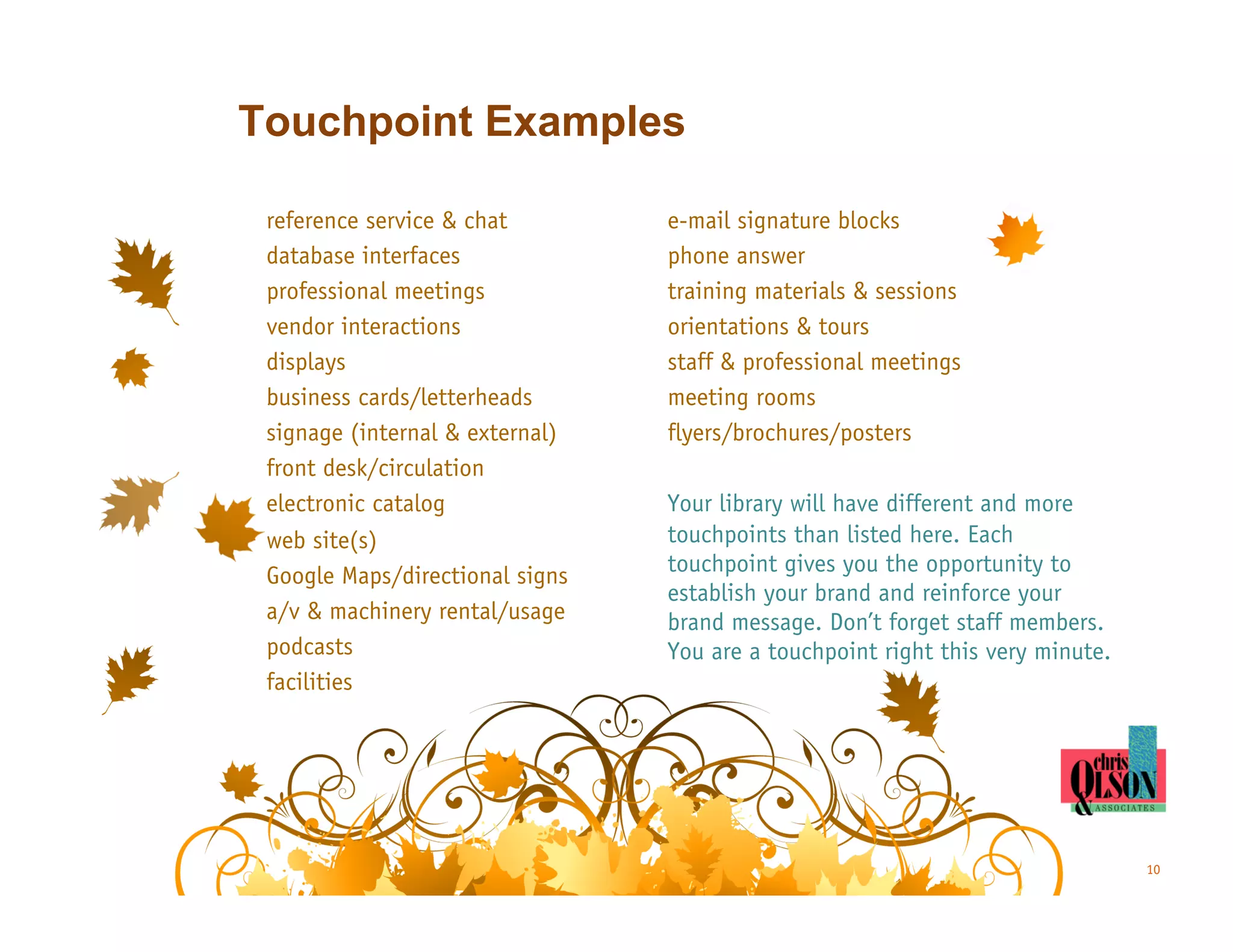 Touchpoint Examples

 reference service & chat        e-mail signature blocks
 database interfaces             phone answer
 professional meetings           training materials & sessions
 vendor interactions             orientations & tours
 displays                        staff & professional meetings
 business cards/letterheads      meeting rooms
 signage (internal & external)   flyers/brochures/posters
 front desk/circulation
 electronic catalog              Your library will have different and more
 web site(s)                     touchpoints than listed here. Each
 Google Maps/directional signs   touchpoint gives you the opportunity to
                                 establish your brand and reinforce your
 a/v & machinery rental/usage    brand message. Don’t forget staff members.
 podcasts                        You are a touchpoint right this very minute.
 facilities




                                                                                10
 