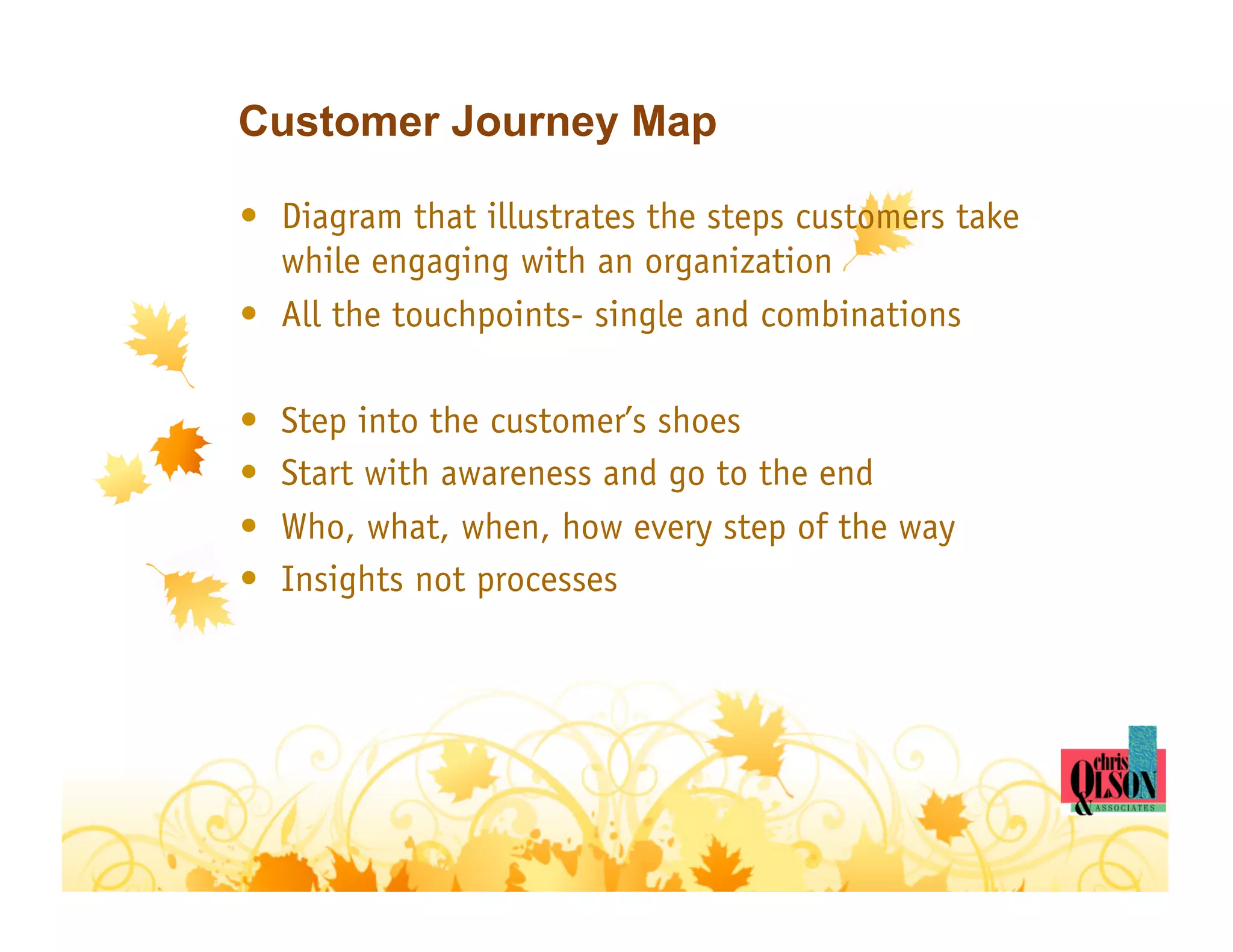 Customer Journey Map

•  Diagram that illustrates the steps customers take
   while engaging with an organization
•  All the touchpoints- single and combinations

•    Step into the customer’s shoes
•    Start with awareness and go to the end
•    Who, what, when, how every step of the way
•    Insights not processes
 