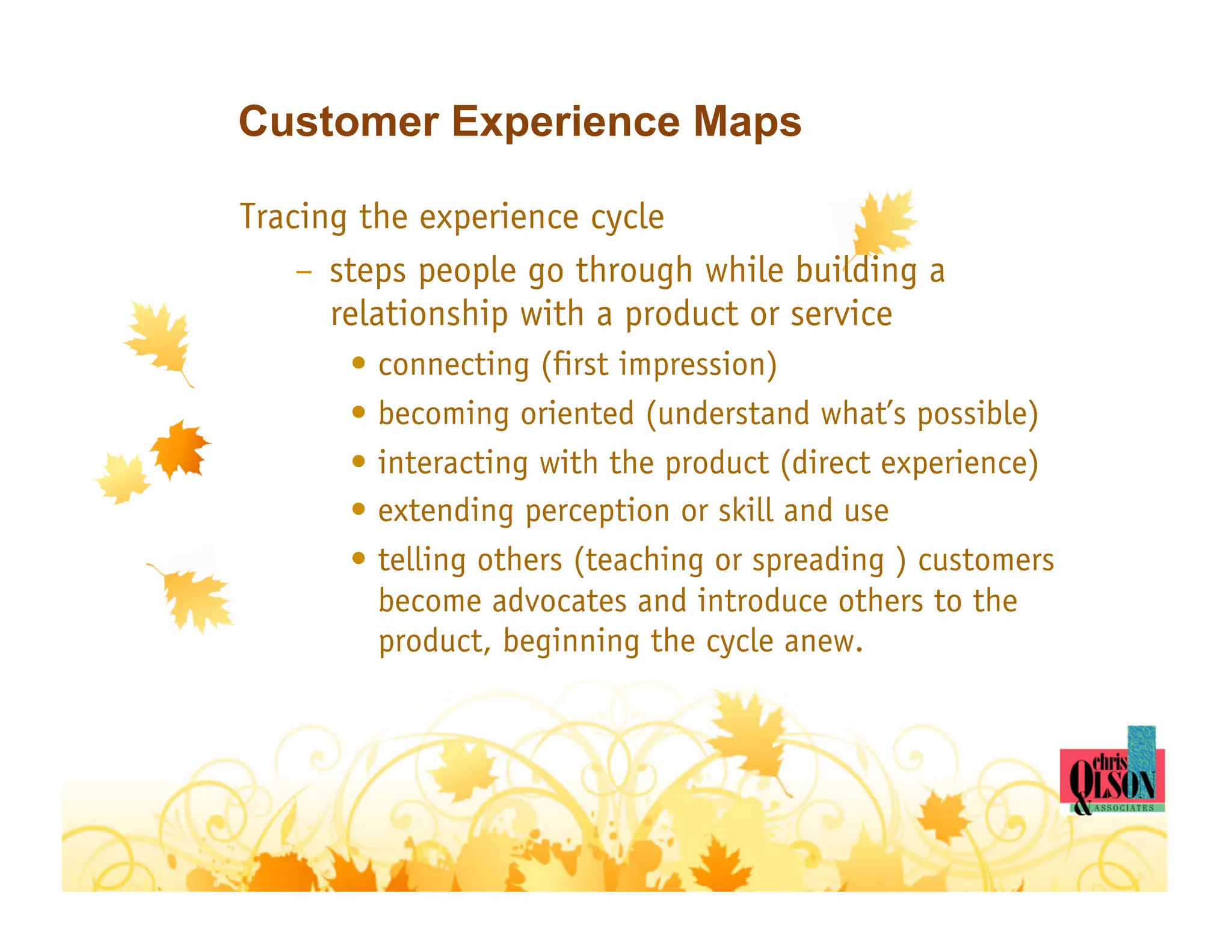 Customer Experience Maps

Tracing the experience cycle
    –  steps people go through while building a
       relationship with a product or service
       •  connecting (first impression)
       •  becoming oriented (understand what’s possible)
       •  interacting with the product (direct experience)
       •  extending perception or skill and use
       •  telling others (teaching or spreading ) customers
          become advocates and introduce others to the
          product, beginning the cycle anew.
 