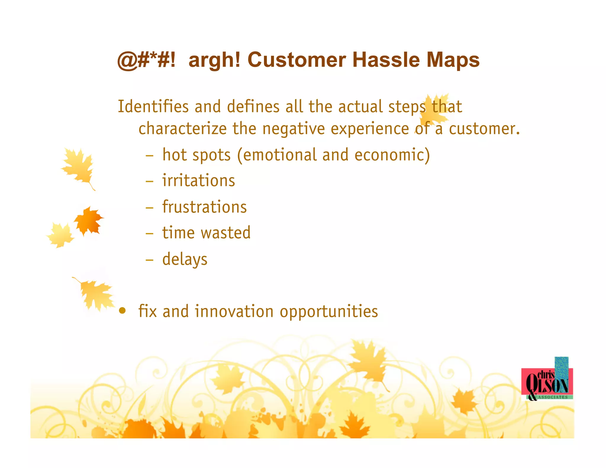 @#*#! argh! Customer Hassle Maps

Identifies and defines all the actual steps that
   characterize the negative experience of a customer.
    –  hot spots (emotional and economic)
    –  irritations
    –  frustrations
    –  time wasted
    –  delays

•  fix and innovation opportunities
 